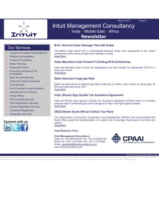 March 2013 Issue 6
Intuit Management Consultancy
» India » Middle East » Africa
Newsletter
Our Services
» Company Formation & Management
» Offshore Incorporations
» Trusts & Foundations
» Estate Planning
» Corporate Finance
» Accounting Services & Tax
Compliance
» Bank Account Services
» Trade and Treasury Services
» Fund Services
» Fund Formation & Administration
» International Tax Planning
» Virtual Offices
» HR Consulting Services
» Yacht Registration Services
» Aircraft Registration Services
» Trademark Registration
» Immigration Services
Connect with us
B.V.I. Aims to Foster Stronger Ties with Dubai
The British Virgin Island (B.V.I.) international financial center was represented at two recent
conferences and a series of high level meetings in Dubai.
Read More
India, Mauritius Look Forward To Ending DTA Controversy
India and Mauritius hope to draw the negotiations over their Double Tax Agreement (DTA) to a
close next month.
Read More
Qatar discovers huge gas field
Qatar has discovered an offshore gas field containing 2.5 trillion cubic meters of natural gas, its
first such discovery since 1971.
Read More
India, Bhutan Sign Double Tax Avoidance Agreement
India and Bhutan have signed a Double Tax Avoidance Agreement (DTAA) which is to provide
reduced rates of withholding tax and is designed to help in the fight against evasion.
Read More
OECD Backs South African Carbon Tax Plans
The Organization of Economic Cooperation and Development (OECD) has recommended that
South Africa speed the implementation of a carbon tax to leverage fiscal space to enhance tax
regime.
Read More
Intuit Research Team
Intuit Management Consultancy
India Tel: +91 9840708181 Fax: +91 44 42034149
Dubai Tel: +971 4 3518381 Fax: +971 4 3518385
Email: newsletter@intuitconsultancy.com
www.intuitconsultancy.com
If you wish to unsubscribe please email us
Disclaimer: The content of this news alert should not be constructed as legal opinion. This newsletter provides general information at the time of preparation. This is intended as a news update and Intuit
neither assumes nor responsible for any loss. This is not a spam mail. You have received this, because you have either requested for it or may be in our Network Partner group.
 