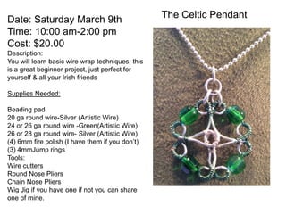 Date: Saturday March 9th                          The Celtic Pendant
Time: 10:00 am-2:00 pm
Cost: $20.00
Description:
You will learn basic wire wrap techniques, this
is a great beginner project, just perfect for
yourself & all your Irish friends

Supplies Needed:

Beading pad
20 ga round wire-Silver (Artistic Wire)
24 or 26 ga round wire -Green(Artistic Wire)
26 or 28 ga round wire- Silver (Artistic Wire)
(4) 6mm fire polish (I have them if you don’t)
(3) 4mmJump rings
Tools:
Wire cutters
Round Nose Pliers
Chain Nose Pliers
Wig Jig if you have one if not you can share
one of mine.
 