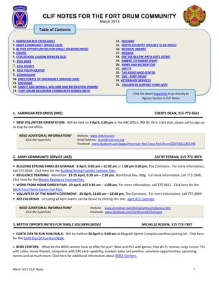 CLIF NOTES FOR THE FORT DRUM COMMUNITY
                                                         March 2013

                   Table of Contents

1. AMERICAN RED CROSS (ARC)                                         14. HOUSING
2. ARMY COMMUNITY SERVICE (ACS)                                     15. NORTH COUNTRY SPOUSES’ CLUB (NCSC)
3. BETTER OPPORTUNITIES FOR SINGLE SOLDIERS (BOSS)                  16. McEWEN LIBRARY
4. CHAPEL                                                           17. MEDDAC
5. CYSS SCHOOL LIAISON SERVICES (SLS)                               18. OFF THE BEATIN' PATH GIFTS (OTBP)
6. CYSS SKIES                                                       19. PARENT TO PARENT (PtoP)
7. CYSS SPORTS                                                      20. PARKS AND RECREATION
                                                                    21. SAFETY
8. CYSS YOUTH CENTER
                                                                    22. TAX ASSISTANCE CENTER
9. COMMISSARY                                                       23. USO - FORT DRUM
10. DIRECTORATE OF EMERGENCY SERVICES (DES)                         24. VETERINARY SERVICES
11. EXCHANGE
                                                                    25. VOLUNTEER SUPPORT FUND (VSF)
12. FAMILY AND MORALE, WELFARE AND RECREATION (FMWR)
13. FORT DRUM MOUNTAIN COMMUNITY HOMES (MCH)
                                                                               Click the above hyperlinks to go directly to
                                                                                       Agency Section in CLIF Notes

                                                                                          Section in CLIF Notes

1. AMERICAN RED CROSS (ARC)                                                                    CHERYL DEAN, 315-772-6561

• NEW VOLUNTEER ORIENTATION: Will be held on 3 April, 1:00 pm in the ARC Office, RM B1-35 in Clark Hall, please call to sign up
or stop by our office.

    NEED ADDITIONAL INFORMATION?          Website: www.redcross.org
         Click the hyperlinks             Email Address: drum@redcross.org
                                          Facebook: www.facebook.com/pages/American-Red-Cross-Fort-Drum/253705811335340



2. ARMY COMMUNITY SERVICE (ACS)                                                                CATHY FERRAN, 315-772-4979

• BUILDING STRONG FAMILIES SEMINAR: 8 April, 9:00 am – 11:00 am or 1:00 pm-3:00 pm, The Commons. For more information,
call 772-6566. Click here for the Building Strong Families Seminar Flier.
• RESILIENCE TRAINING: Marathon: 22-25 April, 9:30 am – 2:30 pm, Workforce Dev. Bldg. For more information, call 772-2848.
Click here for the Master Resiliency Training Flier.
• WORK FROM HOME CAREER FAIR: 23 April, ACS 9:30 am – 1130 am, For more information, call 772-9611. Click here for the
Work from Home Career Fair Flier.
• VOLUNTEER OF THE MONTH CEREMONY: 25 April, 11:00 am – 12:00 pm, The Commons. For more information, call 772-2899.
• ACS CALENDAR: including all April events can be found by clicking this link: April ACS Calendar.

    NEED ADDITIONAL INFORMATION?                   Website: www.drummwr.com/ArmyCommunityService.htm
         Click the hyperlinks                      Facebook: www.facebook.com/FortDrumACSOutreach


3. BETTER OPPORTUNITIES FOR SINGLE SOLDIERS (BOSS)                                   MICHELLE RODEN, 315 772-7807

• EARTH DAY 5K FUN RUN/WALK: Will be held on 20 April at 9:00 am at Magrath Sports Complex overflow parking lot. Click here
for the Earth Day 5K Fun Run/Walk.

• BOSS CENTERS: What do the BOSS centers have to offer for you? Xbox and PS3 with games, free Wi-Fi, movies, large screen TVs
with cable, movie theater, computers with CAC card capability, outdoor patio and pavilion, volunteer opportunities, upcoming
events and so much more! Click here for additional information about BOSS Centers.


March 2013 CLIF Notes                                                                                                         1
 