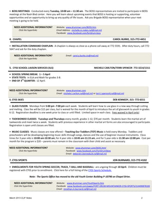 • BOSS MEETINGS: Conducted every Tuesday, 10:00 am – 11:30 am. The BOSS representatives are invited to participate in BOSS
meetings at the Nash Blvd center. Here you will learn about upcoming events that BOSS is hosting or supporting, volunteer
opportunities and an opportunity to bring up any quality of life issues. Ask you Brigade BOSS representative when your next
meeting is going to be held.

    NEED ADDITIONAL INFORMATION?              Website: www.drummwr.com/BOSS.htm
         Click the hyperlinks                 Email Address: michelle.m.roden.naf@mail.mil
                                              Facebook: www.facebook.com/fortdrum.boss

4. CHAPEL                                                                                               CAROL BURKE, 315-772-4451

• INSTALLATION COMMAND CHAPLAIN: A chaplain is always as close as a phone call away at 772-5591. After duty hours, call 772-
5647 and ask for the duty chaplain.

    NEED ADDITIONAL INFORMATION?                       Email: carol.a.burke.civ@mail.mil
         Click the hyperlinks


5. CYSS SCHOOL LIAISON SERVICES (SLS)                                                MICHELE CARLTON/TERRI SPENCER 772-3214/1311

• SCHOOL SPRING BREAK: 1 – 5 April
• STATE TESTS: In ELA and Math for grades 3-8.
          rd
• END OF 3 QUARTER: 12 April.


NEED ADDITIONAL INFORMATION?                  Website: www.drummwr.com
         Click the hyperlinks                 Email: michele.l.carlton.naf@mail.mil or terri.l.spencer6.naf@mail.mil

6. CYSS SKIES                                                                                           DEB KENNEDY, 315- 772-6551

• GLASS FUSION: Mondays from 5:00 pm -7:00 pm each week. Students will learn how to use glass in a new way through cutting
and melting. Class fee will be $15 per class, but is waived for the month of April to introduce the art of glasswork to youth in grades
6-12. Registration deadline is one week prior to class or until filled. Limited space in each class. Fees waived in April only!

• TAEKWONDO CLASSES: Tuesdays and Thursdays every month, grades 1-12, $70 per month. Students learn the martial art of
taekwondo and meet twice a week. Students with previous experience in other martial art forms are also encouraged to participate.
Registration is open until classes are filled.

• MUSIC CLASSES: Music classes are now offered – Teaching Our Toddlers (TOT) Music is held every Monday. Toddlers and
preschoolers will be developing beginning music skills through songs, dances and the use of beginner musical instruments. Class
times for 3 year olds is 10:00 am-10:30 am; for 4 year olds is 10:45 am-11:15 am, and for 5 year olds is 11:30 am-12:00 pm. Cost per
month for the program is $20 – parents must remain in the classroom with their child and assist as necessary.

NEED ADDITIONAL INFORMATION?                           Website: www.drummwr.com/SKIES.html
         Click the hyperlinks                          Facebook: www.facebook.com/FortDrumSkies
                                                       Email: deborah.l.kennedy14.naf@mail.mil

7. CYSS SPORTS                                                                                          JON BURNARD, 315-772-4102

• ENROLLMENTS FOR YOUTH SPRING SOCCER, TRACK, T-BALL AND BASEBALL: are ungoing through 10 April. Children must be
registered with CYSS prior to enrollment. Click here for a full listing of the CYSS Sports Schedule.

                    Note: The Sports Office has moved to the old Youth Center Building P-10790 on Chapel Drive.

    NEED ADDITIONAL INFORMATION?              Website: www.drummwr.com/YouthSports.htm
    Click the hyperlinks                      Facebook: www.facebook.com/pages/FORT-DRUM-MOUNTAINEER-CYSS-SPORTS/214490878183
                                              Email: Jonathan.m.burnard.naf@mail.mil


March 2013 CLIF Notes                                                                                                          2
 