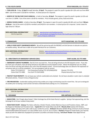 8. CYSS YOUTH CENTER                                                                               STEVE FERGUSON, 315- 772-6717

• TEEN LOCK-IN: Friday, 12 April through Saturday, 13 April. The program is open for youth in grades 6th-12th and runs from 8PM-
8AM. Cost of the event is $10.00 for members. A school picture ID is required.

• MONTH OF THE MILITARY CHILD CARNIVAL: Is held on Saturday, 20 April. The program is open for youth in grades 1st-5th and
runs from 1-3:30PM. Cost of the event is $4.00 for members. Price includes games, prizes, food and drinks.

• MIDDLE SCHOOL DANCE: Is held on Saturday, 27 April. The program is open for youth in grades 6th-8th and runs from 7:00 pm-
10:00 pm. Cost of the event is $2.00 for members and $4.00 for non-members. A school picture ID is required. Center closes for
high school at 7:00 pm.


NEED ADDITIONAL INFORMATION?                Website: www.drummwr.com/YouthServices.htm
        Click the hyperlinks                Facebook: www.facebook.com/pages/Fort-Drum-CYSS-YouthProgram/370723860409
                                            Email: steven.a.ferguson.civ@mail.mil



9. COMMISSARY                                                                            PATTY MUSHTARE, 315-772-6185

• APRIL IS FOOD SAFETY AWARENESS MONTH. We will be partnering with the MEDACC and Vet Services to educate our patrons
on healthy eating. We will have a table set up with literature for our customers.

NEED ADDITIONAL INFORMATION?                         Website: www.commissaries.com/stores/html/store.cfm?dodaac=hqcney
        Click the hyperlinks                         Facebook: www.facebook.com/YourCommissary



10. DIRECTORATE OF EMERGENCY SERVICES (DES)                                                        CHIEF JULIAN, 315-772-4483

• EMERGENCY CONTACT NUMBERS: Dial 911 from any land-line. That call will go directly to the DES dispatch center. If you dial
911 from your cell phone, that call will go directly to the Jefferson County dispatch center. Advise the dispatcher you are calling
from Fort Drum and they will redirect your call to the DES dispatch center. Current technology does not allow for the separation of
cell phone calls on or off the installation. For non-emergency calls for service:
         Police 772-5156/5157          Fire Prevention/Training 772-3372/4420/4702         Director 772-5721
         Police Chief 772-4483         Fire Chief 772-3547/4420                            Physical Security Chief 772-3105

• PROTECT YOUR PROPERTY: Do not leave your vehicle unattended and unlocked. Do not leave valuables in plain view in unlocked
OR locked vehicles. Prevent Crimes of Opportunity!

• FIRE PREVENTION: Unattended cooking and burning candles are a large contributing cause for recent fires. Be sure to extinguish
all candles prior to leaving a room and do not leave unattended food cooking on or in a stove/oven.


NEED ADDITIONAL INFORMATION?
       Click the hyperlinks                                            Email: todd.m.julian.civ@mail.mil

11. EXCHANGE                                                                             KEN LIMTIACO, 315-773-5631

• MAIN STORE: Don’t forget about Easter!! Main Exchange has all the Easter Bunny’s supplies. Spring is fast approaching, visit the
Exchange for all of your outdoor living needs!

• MAIN FOOD COURT: Subway-The Italian collection, Chicken Pizziola, chicken Marinara Sauce and Provolone cheese , BMT, and
the Pepperoni Meatball and Provolone Subs. Captain D’s-Fish Tender Meal only $4.99. Manchu Wok-Cashew Chili Chicken,
Chicken veggies and spicy chili’s add a side to your combo for just $1. Anthony’s-Boneless Buffalo Wings, Premium chunks of breast
meat breaded baked and tossed in our spicy buffalo sauce, try an 8, 14 or 22 piece. Charley’s–Pepperoni Steak bomb, your favorite
steak sub with the added kick of pepperoni provolone cucumbers and Italian dressing. Fort Drum Theater: New digital format

March 2013 CLIF Notes                                                                                                       3
 