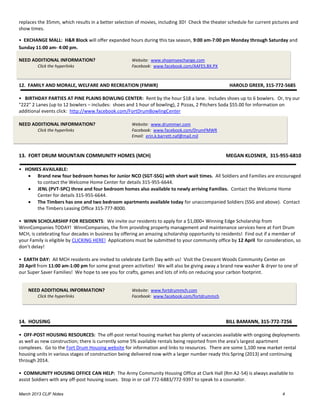 replaces the 35mm, which results in a better selection of movies, including 3D! Check the theater schedule for current pictures and
show times.

• EXCHANGE MALL: H&R Block will offer expanded hours during this tax season, 9:00 am-7:00 pm Monday through Saturday and
Sunday 11:00 am- 4:00 pm.

NEED ADDITIONAL INFORMATION?                        Website: www.shopmyexchange.com
        Click the hyperlinks                        Facebook: www.facebook.com/AAFES.BX.PX



12. FAMILY AND MORALE, WELFARE AND RECREATION (FMWR)                                              HAROLD GREER, 315-772-5685

• BIRTHDAY PARTIES AT PINE PLAINS BOWLING CENTER: Rent by the hour $18 a lane. Includes shoes up to 6 bowlers. Or, try our
"222" 2 Lanes (up to 12 bowlers – includes: shoes and 1 hour of bowling), 2 Pizzas, 2 Pitchers Soda $55.00 for information on
additional events click: http://www.facebook.com/FortDrumBowlingCenter

NEED ADDITIONAL INFORMATION?                        Website: www.drummwr.com
        Click the hyperlinks                        Facebook: www.facebook.com/DrumFMWR
                                                    Email: erin.k.barrett.naf@mail.mil



13. FORT DRUM MOUNTAIN COMMUNITY HOMES (MCH)                                                     MEGAN KLOSNER, 315-955-6810

• HOMES AVAILABLE:
    Brand new four bedroom homes for Junior NCO (SGT-SSG) with short wait times. All Soldiers and Families are encouraged
      to contact the Welcome Home Center for details 315-955-6644.
    JENL (PVT-SPC) three and four bedroom homes also available to newly arriving Families. Contact the Welcome Home
      Center for details 315-955-6644.
    The Timbers has one and two bedroom apartments available today for unaccompanied Soldiers (SSG and above). Contact
      the Timbers Leasing Office 315-777-8000.

• WINN SCHOLARSHIP FOR RESIDENTS: We invite our residents to apply for a $1,000+ Winning Edge Scholarship from
WinnCompanies TODAY! WinnCompanies, the firm providing property management and maintenance services here at Fort Drum
MCH, is celebrating four decades in business by offering an amazing scholarship opportunity to residents! Find out if a member of
your Family is eligible by CLICKING HERE! Applications must be submitted to your community office by 12 April for consideration, so
don’t delay!

• EARTH DAY: All MCH residents are invited to celebrate Earth Day with us! Visit the Crescent Woods Community Center on
20 April from 11:00 am-1:00 pm for some great green activities! We will also be giving away a brand new washer & dryer to one of
our Super Saver Families! We hope to see you for crafts, games and lots of info on reducing your carbon footprint.


    NEED ADDITIONAL INFORMATION?                    Website: www.fortdrummch.com
        Click the hyperlinks                        Facebook: www.facebook.com/fortdrummch




14. HOUSING                                                                                      BILL BAMANN, 315-772-7256

• OFF-POST HOUSING RESOURCES: The off-post rental housing market has plenty of vacancies available with ongoing deployments
as well as new construction; there is currently some 5% available rentals being reported from the area’s largest apartment
complexes. Go to the Fort Drum Housing website for information and links to resources. There are some 1,100 new market rental
housing units in various stages of construction being delivered now with a larger number ready this Spring (2013) and continuing
through 2014.

• COMMUNITY HOUSING OFFICE CAN HELP: The Army Community Housing Office at Clark Hall (Rm A2-54) is always available to
assist Soldiers with any off-post housing issues. Stop in or call 772-6883/772-9397 to speak to a counselor.

March 2013 CLIF Notes                                                                                                      4
 