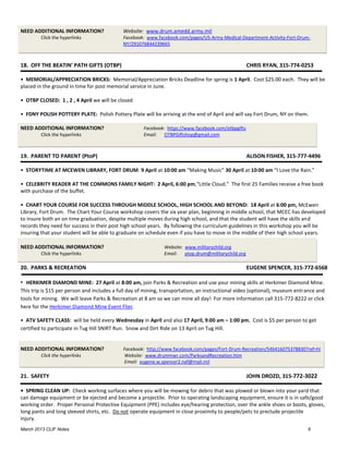NEED ADDITIONAL INFORMATION?                Website: www.drum.amedd.army.mil
        Click the hyperlinks                Facebook: www.facebook.com/pages/US-Army-Medical-Department-Activity-Fort-Drum-
                                            NY/291076844239665



18. OFF THE BEATIN' PATH GIFTS (OTBP)                                                               CHRIS RYAN, 315-774-0253

• MEMORIAL/APPRECIATION BRICKS: Memorial/Appreciation Bricks Deadline for spring is 1 April. Cost $25.00 each. They will be
placed in the ground in time for post memorial service in June.

• OTBP CLOSED: 1 , 2 , 4 April we will be closed

• FDNY POLISH POTTERY PLATE: Polish Pottery Plate will be arriving at the end of April and will say Fort Drum, NY on them.

NEED ADDITIONAL INFORMATION?                         Facebook: https://www.facebook.com/otbpgifts
        Click the hyperlinks                         Email: OTBPGiftshop@gmail.com



19. PARENT TO PARENT (PtoP)                                                                         ALISON FISHER, 315-777-4496

• STORYTIME AT MCEWEN LIBRARY, FORT DRUM: 9 April at 10:00 am “Making Music” 30 April at 10:00 am “I Love the Rain.”

• CELEBRITY READER AT THE COMMONS FAMILY NIGHT: 2 April, 6:00 pm,“Little Cloud.” The first 25 Families receive a free book
with purchase of the buffet.

• CHART YOUR COURSE FOR SUCCESS THROUGH MIDDLE SCHOOL, HIGH SCHOOL AND BEYOND: 18 April at 6:00 pm, McEwen
Library, Fort Drum. The Chart Your Course workshop covers the six year plan, beginning in middle school, that MCEC has developed
to insure both an on time graduation, despite multiple moves during high school, and that the student will have the skills and
records they need for success in their post high school years. By following the curriculum guidelines in this workshop you will be
insuring that your student will be able to graduate on schedule even if you have to move in the middle of their high school years.

NEED ADDITIONAL INFORMATION?                                  Website: www.militarychild.org
        Click the hyperlinks                                  Email: ptop.drum@militarychild.org

20. PARKS & RECREATION                                                                              EUGENE SPENCER, 315-772-6568

• HERKIMER DIAMOND MINE: 27 April at 8:00 am, join Parks & Recreation and use your mining skills at Herkimer Diamond Mine.
This trip is $15 per person and includes a full day of mining, transportation, an instructional video (optional), museum entrance and
tools for mining. We will leave Parks & Recreation at 8 am so we can mine all day! For more information call 315-772-8222 or click
here for the Herkimer Diamond Mine Event Flier.

• ATV SAFETY CLASS: will be held every Wednesday in April and also 17 April, 9:00 am – 1:00 pm. Cost is $5 per person to get
certified to participate in Tug Hill SNIRT Run. Snow and Dirt Ride on 13 April on Tug Hill.


NEED ADDITIONAL INFORMATION?                Facebook: http://www.facebook.com/pages/Fort-Drum-Recreation/546416075378830?ref=hl
        Click the hyperlinks                 Website: www.drummwr.com/ParksandRecreation.htm
                                             Email: eugene.w.spencer2.naf@mail.mil

21. SAFETY                                                                                          JOHN DROZD, 315-772-3022

• SPRING CLEAN UP: Check working surfaces where you will be mowing for debris that was plowed or blown into your yard that
can damage equipment or be ejected and become a projectile. Prior to operating landscaping equipment, ensure it is in safe/good
working order. Proper Personal Protective Equipment (PPE) includes eye/hearing protection, over the ankle shoes or boots, gloves,
long pants and long sleeved shirts, etc. Do not operate equipment in close proximity to people/pets to preclude projectile
injury.
March 2013 CLIF Notes                                                                                                        6
 