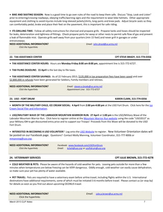 • BIKE AND SKATING SEASON: Now is a good time to go over rules of the road to keep them safe. Discuss "Stop, Look and Listen"
prior to entering/crossing roadways, obeying traffic/warning signs and the requirement to wear bike helmets. Other appropriate
equipment and clothing to avoid injuries include long sleeved jackets/shirts, long pants and knee pads. Adjust bicycle seats so they
can comfortably pedal, brake and place their feet on the pavement, this is important for safe riding.

• ITS GRILLING TIME: Follow all safety instructions for charcoal and propane grills. Propane tanks and hoses should be inspected
for leaks, deterioration and tightness of fittings. Check propane ports for wasp or other nests to permit safe flow of gas and prevent
a leak of flammable mist. Operate grills well away from your quarters (min 15 feet) and never grill in garages or under
entranceways.
NEED ADDITIONAL INFORMATION?                                             Email: john.drozd@us.army.mil
        Click the hyperlinks



22. TAX ASSISTANCE CENTER                                                                         CPT STEVE BRADY, 315-774-0356

• TAX ASSISTANCE CENTER HOURS: Hours are Monday-Friday 8:00 am-8:00 pm, appointment line is 315-772-6727.

• TAX FILING DEADLINE: 15 April is the last day to file taxes.

• TAX ASSISTANCE CENTER SAVINGS: As of 22 February 2013, $135,000 in tax preparation fees have been saved and over
$2,800,000 in refunds have been generated for Soldiers, Family members and retirees.

NEED ADDITIONAL INFORMATION?                         Email: steven.e.brady@us.army.mil
        Click the hyperlinks                         Appointment Line: 315-772-6727


23. USO - FORT DRUM                                                                               KAREN CLARK, 315-774-0356

• MONTH OF THE MILITARY CHILD, ICE CREAM SOCIAL: 4 April from 2:00 pm-4:00 pm at the USO Fort Drum. Click here for the Ice
Cream Social Flier and Information.

• USO/MILITARY WAVE OF THE LABRADOR MOUNTAIN WARRIOR RUN: 27 April at 1:00 pm is the USO/Military Wave of the
Labrador Mountain Warrior Run. Click here to register online at the Mountain Warrior Run website using the code "USO2013" as
your Military ID# to get discounted entry price and to support our Troops! Proceeds from this Wave will be donated to the USO
Fort Drum.

• INTERESTED IN BECOMING A USO VOLUNTEER? Log onto the USO Website to register. New Volunteer Orientation dates will
be posted on our Facebook page. Questions? Contact Molly Manning, Volunteer Coordinator, 315-777-8006 or
mmanning@uso.org .

NEED ADDITIONAL INFORMATION?                Facebook: www.facebook.com/USOFortDrum
        Click the hyperlinks                Email: kclark@uso.org or usoftdrum@uso.org


24. VETERINARY SERVICES                                                                           CPT JULIE BROWN, 315-772-4278

• COLD WEATHER & PETS: Please be aware of the hazards of cold weather for pets. Leaving pets outside for more than a few
minutes when temperatures are below freezing can be VERY dangerous. Oddly enough, cold weather can easily cause dehydration,
so make sure your pet has plenty of water available.

• PET TRAVEL: Pets are required to have a veterinary exam before airline travel, including flights within the U.S. International
destinations have additional requirements, some of which must be initiated 3-6 months before travel. Please contact us (or stop by)
for details as soon as you find out about upcoming OCONUS travel.


NEED ADDITIONAL INFORMATION?                                           Email:   julie.p.brown@us.army.mil
       Click the hyperlinks
March 2013 CLIF Notes                                                                                                        7
 