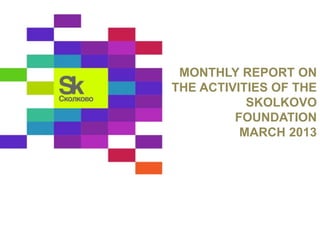 MONTHLY REPORT ON 
THE ACTIVITIES OF THE 
SKOLKOVO 
FOUNDATION 
MARCH 2013 
 