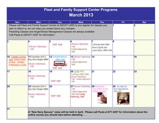 Fleet and Family Support Center Programs
                                                               March 2013
         Sun                  Mon                       Tue             Wed                       Thu                         Fri             Sat
    Please call Fleet and Family Support Center at 228-871-3000 to pre-register for classes you                     1                    2
    plan to attend so we can keep you posted about any changes.
    Parenting Classes and Anger/Stress Management Classes are always available:
    Call Paula at 228-871-3457 for information.

3                    4                        5                6                         7                          8                    9
                                                   DVIP 1600   Effective Fatherhood,     Communication Skills:
                      Effective Fatherhood,                    1100                      How to Speak and
                      1100                                     Combat Adjustment
                                                                                         Listen Better, 0900-1030
                                                               1600

10 Daylight Savings 11 Transition GPS 5- 12 Smooth Moves       13 Effective Fatherhood, 14                          15                   16
 Time begins today Day Class Begins 0800       1000-1200       1100
 at 0200: SPRING                                               Combat Adjustment
                    Effective Fatherhood,                      1600
 FORWARD to 0300      1100
                                             DVIP 1600
17                  18                    19                   20 EFMP POC               21                         22                   23
                                                               Training, 0900-1000
                     Effective Fatherhood,                     Effective Fatherhood,
                       1100                                    1100; Combat Adjustment
                                                  DVIP 1600    1600

24                   25 Transition GPS 5-     26               27 Effective Fatherhood, 28 Navy-Marine              29 De-Clutter for    30
                     Day Class Begins 0800                     1100                      Corps Relief Society       Stress Management,
                                                               Combat Adjustment         “Budget for Baby”          1200-1300
                     Effective Fatherhood,                     1600; I.A. Family
                       1100                       DVIP 1600    Gathering, 1600




31
                     A “New Navy Spouse” class will be held in April. Please call Paula at 871-3457 for information about the
                     online course you should take before attending. . .
 