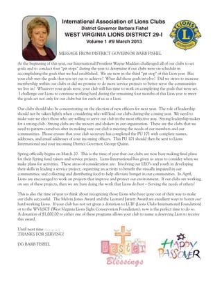 International Association of Lions Clubs
                                      District Governor Barbara Fishel
                            WEST VIRGINIA LIONS DISTRICT 29-I
                                         Volume 1 #9 March 2013

                        MESSAGE FROM DISTRICT GOVERNOR BARB FISHEL

At the beginning of this year, our International President Wayne Madden challenged all of our clubs to set
goals and to conduct four “pit stops” during the year to determine if our clubs were on schedule in
accomplishing the goals that we had established. We are now in the third “pit stop” of this Lion year. Has
your club met the goals that you set out to achieve? What did those goals involve? Did we strive to increase
membership within our clubs or did we promise to do more service projects to better serve the communities
we live in? Whatever your goals were, your club still has time to work on completing the goals that were set.
 I challenge our Lions to continue working hard during the remaining four months of this Lion year to meet
the goals set not only for our clubs but for each of us as a Lion.

Our clubs should also be concentrating on the election of new officers for next year. The role of leadership
should not be taken lightly when considering who will lead our clubs during the coming year. We need to
make sure we elect those who are willing to serve our club in the most effective way. Strong leadership makes
for a strong club. Strong clubs are the movers and shakers in our organization. These are the clubs that we
need to pattern ourselves after in making sure our club is meeting the needs of our members and our
communities. Please ensure that your club secretary has completed the PU 101 with complete names,
addresses, and email addresses of your incoming officers. This PU 101 should then be sent to Lions
International and your incoming District Governor, George Quinn.

Spring officially begins on March 20. This is the time of year that our clubs are now busy making final plans
for their Spring fund raisers and service projects. Lions International has given us areas to consider when we
make plans for activities. These areas of consideration are: Involving our LEO’s and youth in developing
their skills in leading a service project; organizing an activity to benefit the visually impaired in our
communities; and collecting and distributing food to help alleviate hunger in our communities. In April,
Lions are encouraged to work on projects that improve and protect our environment. If our clubs are working
on any of these projects, then we are busy doing the work that Lions do best – Serving the needs of others!

This is also the time of year to think about recognizing those Lions who have gone out of their way to make
our clubs successful. The Melvin Jones Award and the Leonard Jarrett Award are excellent ways to honor our
hard working Lions. If your club has not yet given a donation to LCIF (Lions Clubs International Foundation)
or to the WVLSCF (West Virginia Lions Sight Conservation Foundation), now is the perfect time to do so.
A donation of $1,000.00 to either one of these programs allows your club to name a deserving Lion to receive
this award.

Until next time…………
THANKS FOR SERVING!

DG BARB FISHEL



                                                     Blessings
 