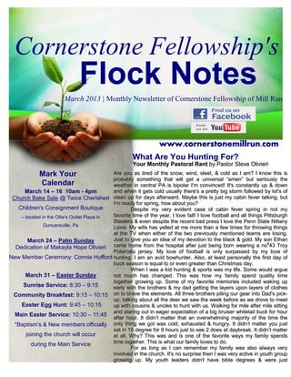 Cornerstone Fellowship's
                               Flock Notes
                        March 2013 | Monthly Newsletter of Cornerstone Fellowship of Mill Run




                                                                   www.cornerstonemillrun.com
                                                       What Are You Hunting For?
                                                       Your Monthly Pastoral Rant by Pastor Steve Olivieri
             Mark Your                       Are you as tired of the snow, wind, sleet, & cold as I am? I know this is
                                             probably something that will get a universal “amen” but seriously the
             Calendar                        weather in central PA is bipolar I'm convinced! It's constantly up & down
      March 14 – 16 10am - 4pm               and when it gets cold usually there's a pretty big storm followed by lot's of
 Church Bake Sale @ Twice Cherished clean up for days afterward. Maybe this is just my cabin fever talking, but
                                             I'm ready for spring, how about you?
   Children's Consignment Boutique                   Despite my very evident case of cabin fever spring in not my
    – located in the Ollie's Outlet Plaza in favorite time of the year. I love fall! I love football and all things Pittsburgh
                                             Steelers & even despite the recent bad press I love the Penn State Nittany
               Duncansville, Pa              Lions. My wife has yelled at me more than a few times for throwing things
                                             at the TV when either of the two previously mentioned teams are losing.
       March 24 – Palm Sunday                Just to give you an idea of my devotion to the black & gold. My son Ethan
                                                                                                                     #
  Dedication of Makayla Hope Olivieri came home from the hospital after just being born wearing a no 43 Troy
                                             Polamalu jersey. My love of football is only surpassed by my love of
New Member Ceremony: Connie Hufford hunting. I am an avid bowhunter. Also, at least personally the first day of
                                             buck season is equal to or even greater than Christmas day.
                                                     When I was a kid hunting & sports was my life. Some would argue
      March 31 – Easter Sunday               not much has changed. This was how my family spend quality time
                                             together growing up. Some of my favorite memories included waking up
     Sunrise Service: 8:30 – 9:15            early with the brothers & my dad getting the layers upon layers of clothes
 Community Breakfast: 9:15 – 10:15 on to brave the elements. All three brothers piling our gear into Dad's pick-
                                             up, talking about all the deer we saw the week before as we drove to meet
    Easter Egg Hunt: 9:45 – 10:15            up with cousins & uncles to hunt with us. W alking for mile after mile sitting
                                             and staring out in eager expectation of a big bruiser whitetail buck for hour
  Main Easter Service: 10:30 – 11:45
                                             after hour. It didn’t matter that an overwhelming majority of the time the
  *Baptism's & New members officially only thing we got was cold, exhausted & hungry. It didn’t matter you just
                                             sat in 15 degree for 9 hours just to see 2 does at daybreak. It didn’t matter
      joining the church will occur          at all. W hy? This was and is one of the favorite ways my family spends
         during the Main Service             time together. This is what our family loves to do.
                                                     For as long as I can remember my family was also always very
                                             involved in the church. It's no surprise then I was very active in youth group
                                             growing up. My youth leaders didn't have bible degrees & were just
 