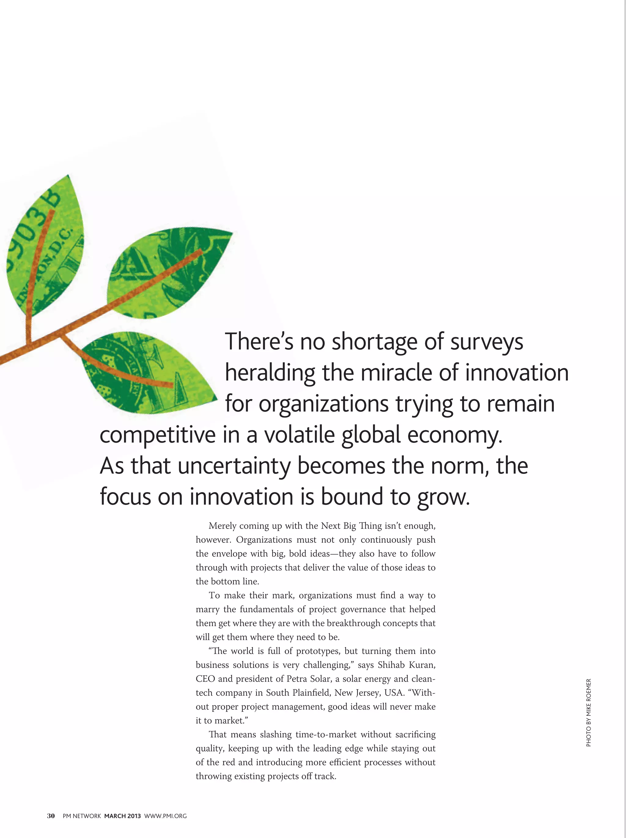 There’s no shortage of surveys
                          heralding the miracle of innovation
                          for organizations trying to remain
              competitive in a volatile global economy.
              As that uncertainty becomes the norm, the
              focus on innovation is bound to grow.
                                             Merely coming up with the Next Big Thing isn’t enough,
                                         however. Organizations must not only continuously push
                                         the envelope with big, bold ideas—they also have to follow
                                         through with projects that deliver the value of those ideas to
                                         the bottom line.
                                             To make their mark, organizations must find a way to
                                         marry the fundamentals of project governance that helped
                                         them get where they are with the breakthrough concepts that
                                         will get them where they need to be.
                                             “The world is full of prototypes, but turning them into
                                         business solutions is very challenging,” says Shihab Kuran,
                                         CEO and president of Petra Solar, a solar energy and clean-
                                                                                                          PHOTO BY mike roemer




                                         tech company in South Plainfield, New Jersey, USA. “With-
                                         out proper project management, good ideas will never make
                                         it to market.”
                                             That means slashing time-to-market without sacrificing
                                         quality, keeping up with the leading edge while staying out
                                         of the red and introducing more efficient processes without
                                         throwing existing projects off track.



30   PM NETWORK MARCH 2013 WWW.PMI.ORG
 