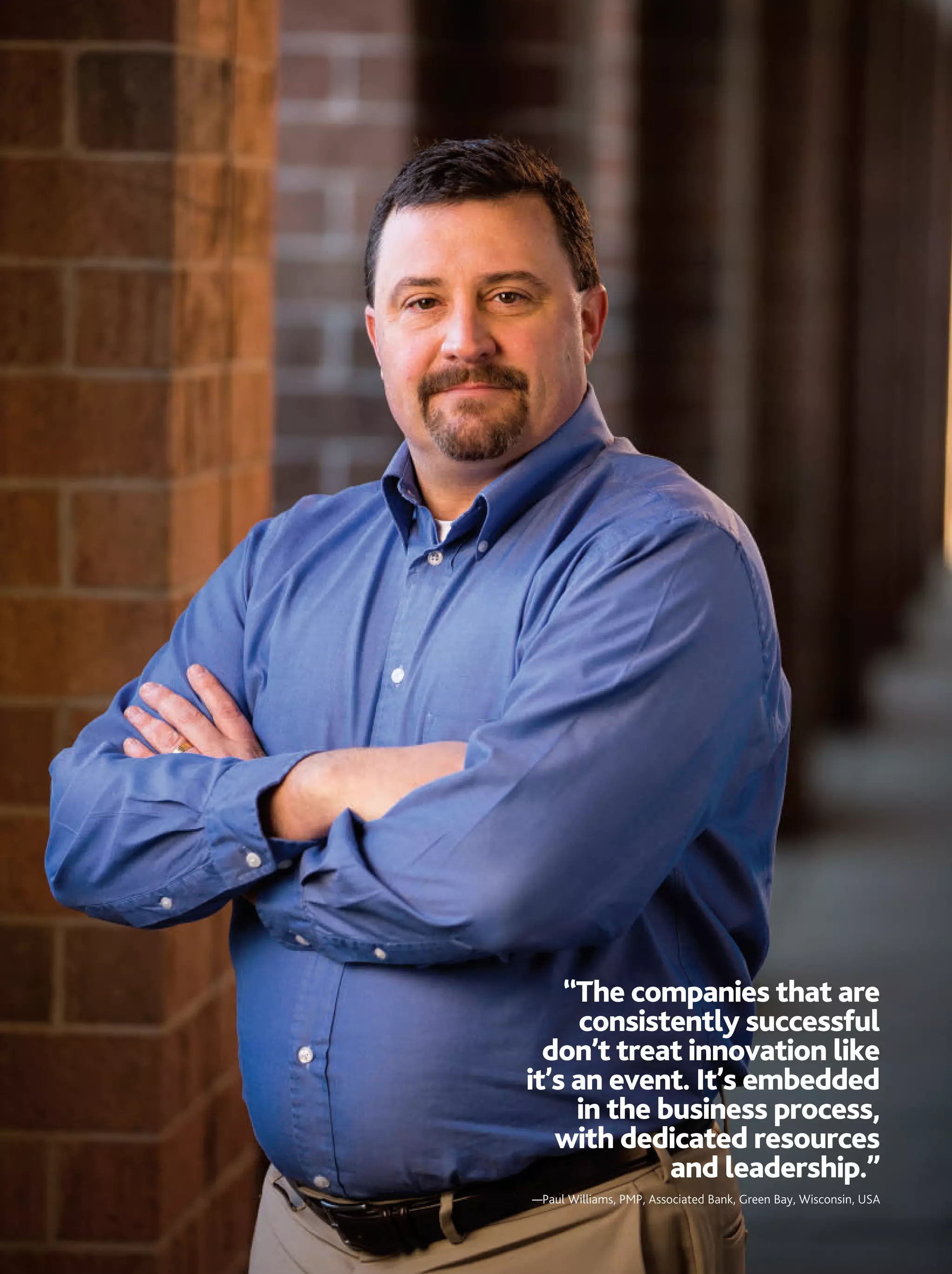 “The companies that are
      consistently successful
  don’t treat innovation like
it’s an event. It’s embedded
     in the business process,
   with dedicated resources
             and leadership.”
—Paul Williams, PMP, Associated Bank, Green Bay, Wisconsin, USA


                                     MARCH 2013 PM NETWORK   31
 