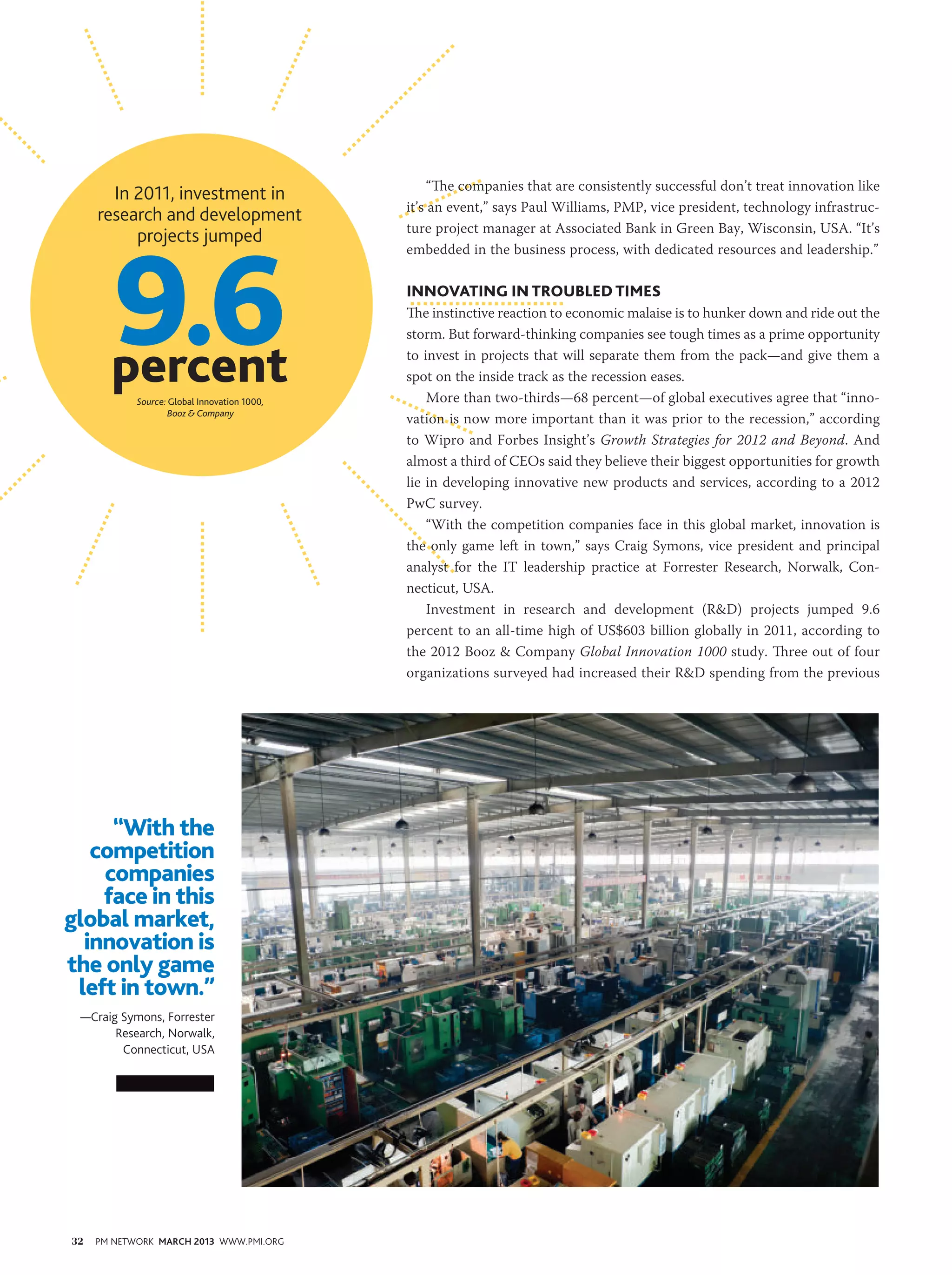 “The companies that are consistently successful don’t treat innovation like
       In 2011, investment in
                                              it’s an event,” says Paul Williams, PMP, vice president, technology infrastruc-
     research and development




        9.6
                                              ture project manager at Associated Bank in Green Bay, Wisconsin, USA. “It’s
          projects jumped
                                              embedded in the business process, with dedicated resources and leadership.”

                                              Innovating in Troubled Times
                                              The instinctive reaction to economic malaise is to hunker down and ride out the
                                              storm. But forward-thinking companies see tough times as a prime opportunity

       percent
            Source: Global Innovation 1000,
                                              to invest in projects that will separate them from the pack—and give them a
                                              spot on the inside track as the recession eases.
                                                  More than two-thirds—68 percent—of global executives agree that “inno-
                    Booz & Company
                                              vation is now more important than it was prior to the recession,” according
                                              to Wipro and Forbes Insight’s Growth Strategies for 2012 and Beyond. And
                                              almost a third of CEOs said they believe their biggest opportunities for growth
                                              lie in developing innovative new products and services, according to a 2012
                                              PwC survey. 
                                                  “With the competition companies face in this global market, innovation is
                                              the only game left in town,” says Craig Symons, vice president and principal
                                              analyst for the IT leadership practice at Forrester Research, Norwalk, Con-
                                              necticut, USA.
                                                  Investment in research and development (R&D) projects jumped 9.6
                                              percent to an all-time high of US$603 billion globally in 2011, according to
                                              the 2012 Booz & Company Global Innovation 1000 study. Three out of four
                                              organizations surveyed had increased their R&D spending from the previous




     “With the
   competition
    companies
    face in this
global market,
  innovation is
the only game
 left in town.”
 —Craig Symons, Forrester
       Research, Norwalk,
        Connecticut, USA




32   PM NETWORK MARCH 2013 WWW.PMI.ORG
 