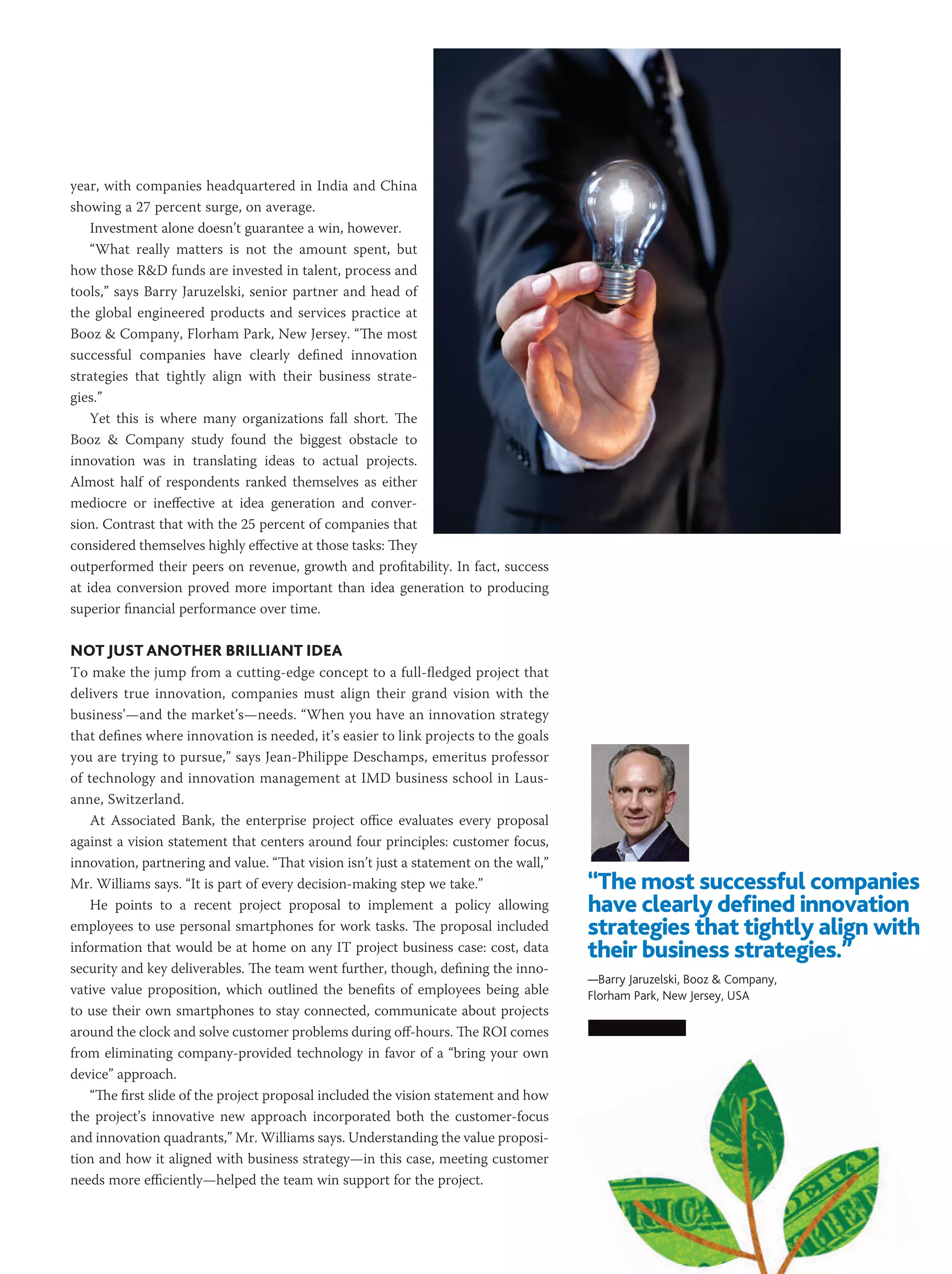 year, with companies headquartered in India and China
showing a 27 percent surge, on average. 
    Investment alone doesn’t guarantee a win, however.
    “What really matters is not the amount spent, but
how those R&D funds are invested in talent, process and
tools,” says Barry Jaruzelski, senior partner and head of
the global engineered products and services practice at
Booz & Company, Florham Park, New Jersey. “The most
successful companies have clearly defined innovation
strategies that tightly align with their business strate-
gies.”
    Yet this is where many organizations fall short. The
Booz & Company study found the biggest obstacle to
innovation was in translating ideas to actual projects.
Almost half of respondents ranked themselves as either
mediocre or ineffective at idea generation and conver-
sion. Contrast that with the 25 percent of companies that
considered themselves highly effective at those tasks: They
outperformed their peers on revenue, growth and profitability. In fact, success
at idea conversion proved more important than idea generation to producing
superior financial performance over time.

Not Just Another Brilliant Idea
To make the jump from a cutting-edge concept to a full-fledged project that
delivers true innovation, companies must align their grand vision with the
business’—and the market’s—needs. “When you have an innovation strategy
that defines where innovation is needed, it’s easier to link projects to the goals
you are trying to pursue,” says Jean-Philippe Deschamps, emeritus professor
of technology and innovation management at IMD business school in Laus-
anne, Switzerland.
    At Associated Bank, the enterprise project office evaluates every proposal
against a vision statement that centers around four principles: customer focus,
innovation, partnering and value. “That vision isn’t just a statement on the wall,”
Mr. Williams says. “It is part of every decision-making step we take.”                “The most successful companies
    He points to a recent project proposal to implement a policy allowing             have clearly defined innovation
employees to use personal smartphones for work tasks. The proposal included           strategies that tightly align with
information that would be at home on any IT project business case: cost, data         their business strategies.”
security and key deliverables. The team went further, though, defining the inno-
                                                                                      —Barry Jaruzelski, Booz & Company,
vative value proposition, which outlined the benefits of employees being able         Florham Park, New Jersey, USA
to use their own smartphones to stay connected, communicate about projects
around the clock and solve customer problems during off-hours. The ROI comes
from eliminating company-provided technology in favor of a “bring your own
device” approach.
    “The first slide of the project proposal included the vision statement and how
the project’s innovative new approach incorporated both the customer-focus
and innovation quadrants,” Mr. Williams says. Understanding the value proposi-
tion and how it aligned with business strategy—in this case, meeting customer
needs more efficiently—helped the team win support for the project.



                                                                                                                MARCH 2013 PM NETWORK   33
 