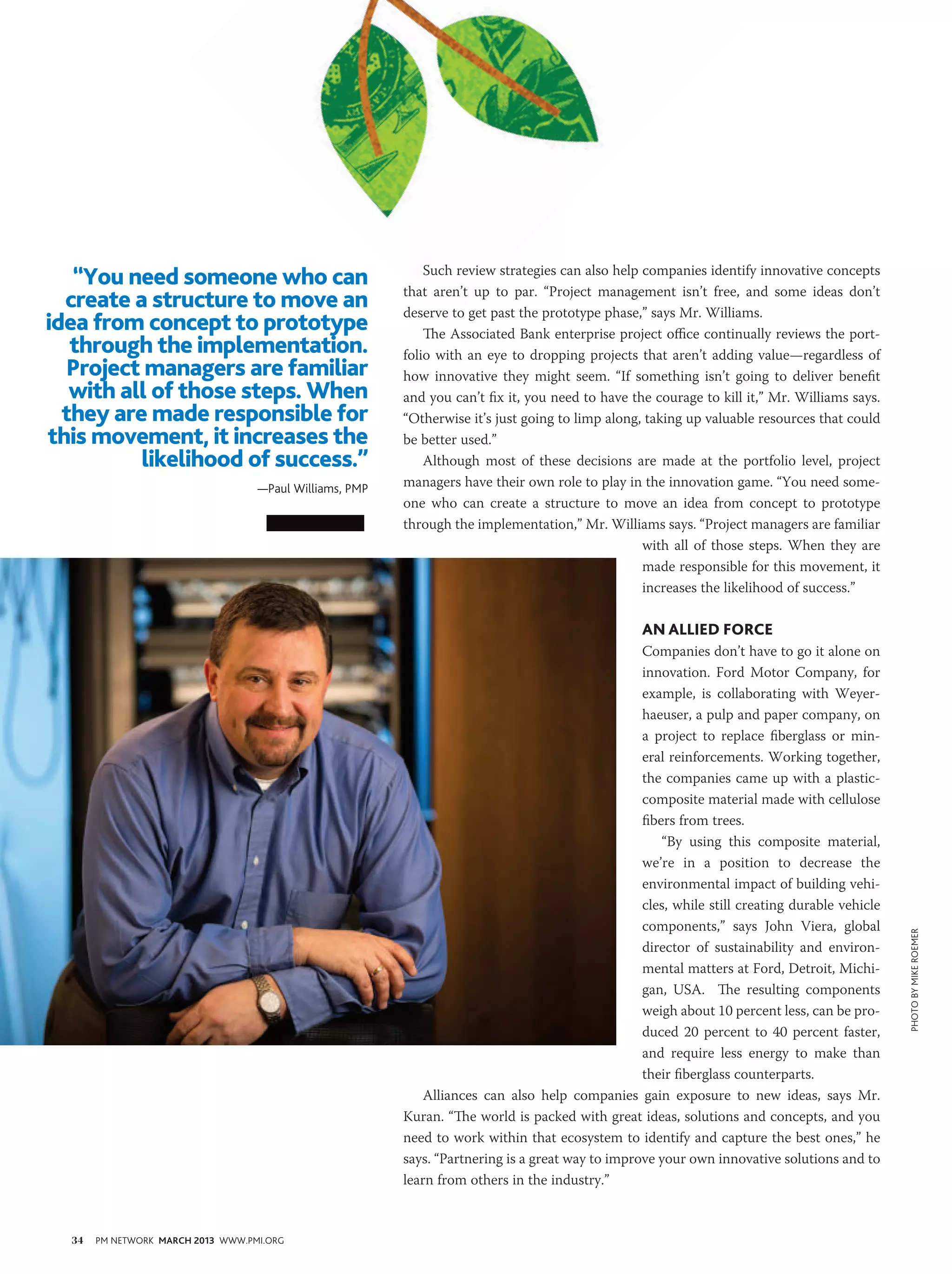 “You need someone who can                                 Such review strategies can also help companies identify innovative concepts
                                                         that aren’t up to par. “Project management isn’t free, and some ideas don’t
  create a structure to move an                          deserve to get past the prototype phase,” says Mr. Williams.
idea from concept to prototype                               The Associated Bank enterprise project office continually reviews the port-
   through the implementation.                           folio with an eye to dropping projects that aren’t adding value—regardless of
  Project managers are familiar                          how innovative they might seem. “If something isn’t going to deliver benefit
   with all of those steps. When                         and you can’t fix it, you need to have the courage to kill it,” Mr. Williams says.
  they are made responsible for                          “Otherwise it’s just going to limp along, taking up valuable resources that could
this movement, it increases the                          be better used.”
          likelihood of success.”                            Although most of these decisions are made at the portfolio level, project
                                   —Paul Williams, PMP   managers have their own role to play in the innovation game. “You need some-
                                                         one who can create a structure to move an idea from concept to prototype
                                                         through the implementation,” Mr. Williams says. “Project managers are familiar
                                                                                                  with all of those steps. When they are
                                                                                                  made responsible for this movement, it
                                                                                                  increases the likelihood of success.”

                                                                                                  An Allied Force
                                                                                                  Companies don’t have to go it alone on
                                                                                                  innovation. Ford Motor Company, for
                                                                                                  example, is collaborating with Weyer-
                                                                                                  haeuser, a pulp and paper company, on
                                                                                                  a project to replace fiberglass or min-
                                                                                                  eral reinforcements. Working together,
                                                                                                  the companies came up with a plastic-
                                                                                                  composite material made with cellulose
                                                                                                  fibers from trees.
                                                                                                      “By using this composite material,
                                                                                                  we’re in a position to decrease the
                                                                                                  environmental impact of building vehi-
                                                                                                  cles, while still creating durable vehicle
                                                                                                  components,” says John Viera, global
                                                                                                                                               PHOTO BY mike roemer


                                                                                                  director of sustainability and environ-
                                                                                                  mental matters at Ford, Detroit, Michi-
                                                                                                  gan, USA. The resulting components
                                                                                                  weigh about 10 percent less, can be pro-
                                                                                                  duced 20 percent to 40 percent faster,
                                                                                                  and require less energy to make than
                                                                                                  their fiberglass counterparts.
                                                             Alliances can also help companies gain exposure to new ideas, says Mr.
                                                         Kuran. “The world is packed with great ideas, solutions and concepts, and you
                                                         need to work within that ecosystem to identify and capture the best ones,” he
                                                         says. “Partnering is a great way to improve your own innovative solutions and to
                                                         learn from others in the industry.”



  34   PM NETWORK MARCH 2013 WWW.PMI.ORG
 
