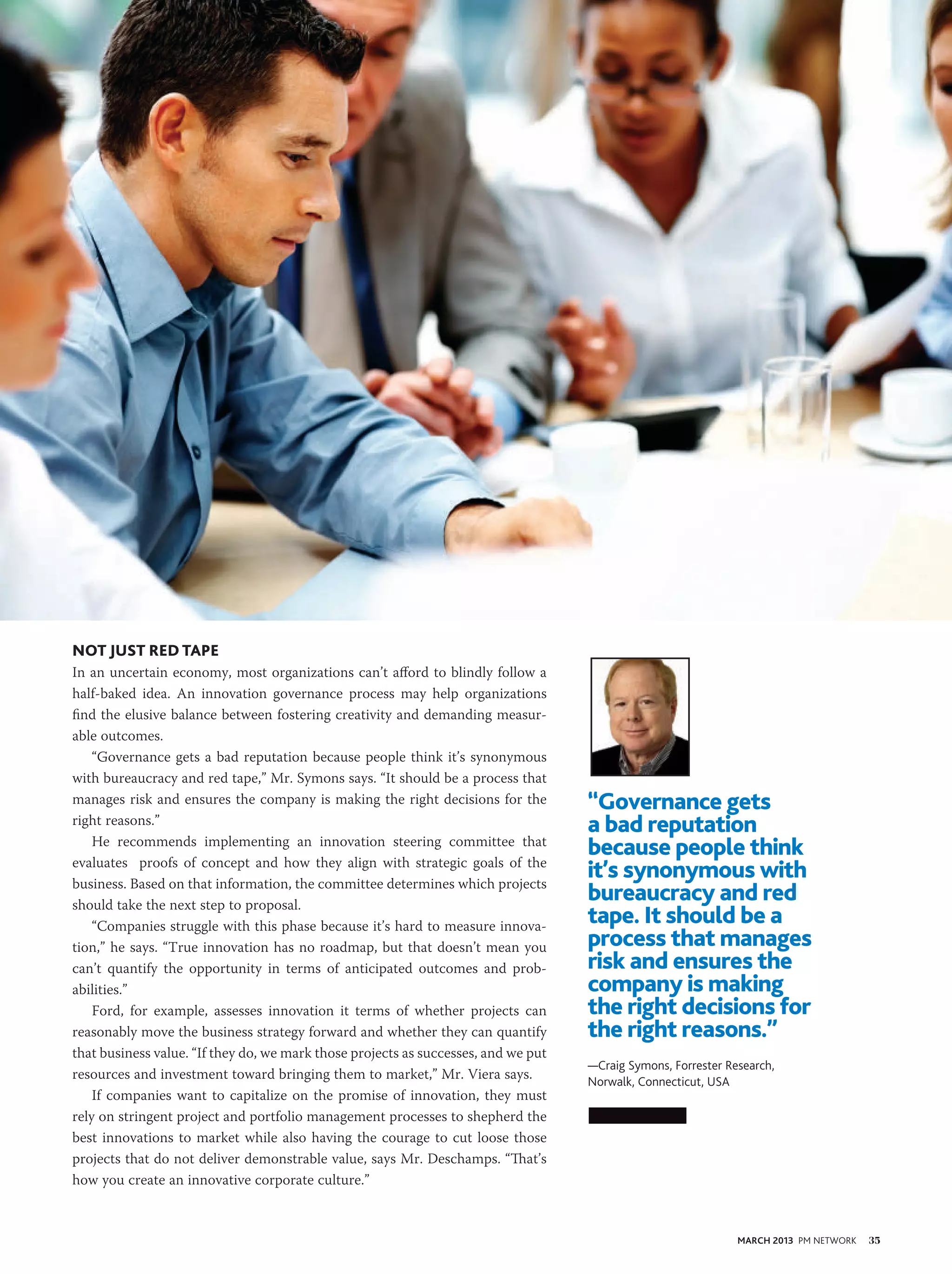 Not Just Red Tape
In an uncertain economy, most organizations can’t afford to blindly follow a
half-baked idea. An innovation governance process may help organizations
find the elusive balance between fostering creativity and demanding measur-
able outcomes.
    “Governance gets a bad reputation because people think it’s synonymous
with bureaucracy and red tape,” Mr. Symons says. “It should be a process that
manages risk and ensures the company is making the right decisions for the          “Governance gets
right reasons.”                                                                     a bad reputation
    He recommends implementing an innovation steering committee that
                                                                                    because people think
evaluates proofs of concept and how they align with strategic goals of the
business. Based on that information, the committee determines which projects
                                                                                    it’s synonymous with
should take the next step to proposal.
                                                                                    bureaucracy and red
    “Companies struggle with this phase because it’s hard to measure innova-
                                                                                    tape. It should be a
tion,” he says. “True innovation has no roadmap, but that doesn’t mean you          process that manages
can’t quantify the opportunity in terms of anticipated outcomes and prob-           risk and ensures the
abilities.”                                                                         company is making
    Ford, for example, assesses innovation it terms of whether projects can         the right decisions for
reasonably move the business strategy forward and whether they can quantify         the right reasons.”
that business value. “If they do, we mark those projects as successes, and we put
                                                                                    —Craig Symons, Forrester Research,
resources and investment toward bringing them to market,” Mr. Viera says.           Norwalk, Connecticut, USA
    If companies want to capitalize on the promise of innovation, they must
rely on stringent project and portfolio management processes to shepherd the
best innovations to market while also having the courage to cut loose those
projects that do not deliver demonstrable value, says Mr. Deschamps. “That’s
how you create an innovative corporate culture.”



                                                                                                               MARCH 2013 PM NETWORK   35
 