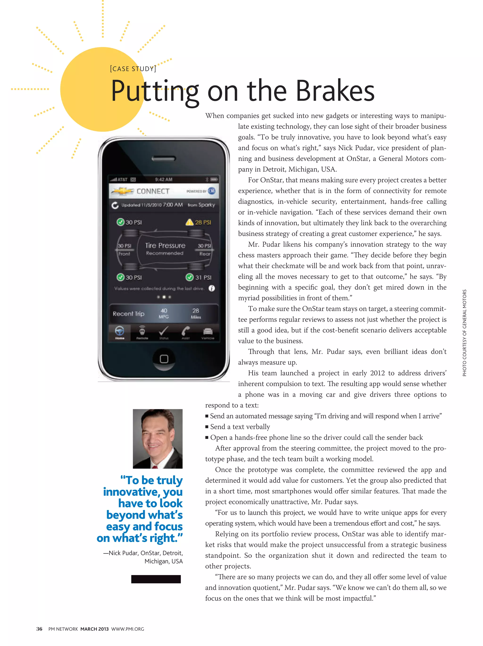 [case study]



                          Putting on the Brakes
                                                       When companies get sucked into new gadgets or interesting ways to manipu-
                                                                   late existing technology, they can lose sight of their broader business
                                                                   goals. “To be truly innovative, you have to look beyond what’s easy
                                                                   and focus on what’s right,” says Nick Pudar, vice president of plan-
                                                                   ning and business development at OnStar, a General Motors com-
                                                                   pany in Detroit, Michigan, USA.
                                                                       For OnStar, that means making sure every project creates a better
                                                                   experience, whether that is in the form of connectivity for remote
                                                                   diagnostics, in-vehicle security, entertainment, hands-free calling
                                                                   or in-vehicle navigation. “Each of these services demand their own
                                                                   kinds of innovation, but ultimately they link back to the overarching
                                                                   business strategy of creating a great customer experience,” he says.
                                                                       Mr. Pudar likens his company’s innovation strategy to the way
                                                                   chess masters approach their game. “They decide before they begin
                                                                   what their checkmate will be and work back from that point, unrav-
                                                                   eling all the moves necessary to get to that outcome,” he says. “By
                                                                   beginning with a specific goal, they don’t get mired down in the




                                                                                                                                             photo courtesy of General Motors
                                                                   myriad possibilities in front of them.”
                                                                       To make sure the OnStar team stays on target, a steering commit-
                                                                   tee performs regular reviews to assess not just whether the project is
                                                                   still a good idea, but if the cost-benefit scenario delivers acceptable
                                                                   value to the business.
                                                                       Through that lens, Mr. Pudar says, even brilliant ideas don’t
                                                                   always measure up.
                                                                       His team launched a project in early 2012 to address drivers’
                                                                   inherent compulsion to text. The resulting app would sense whether
                                                                   a phone was in a moving car and give drivers three options to
                                                       respond to a text:
                                                       n Send an automated message saying “I’m driving and will respond when I arrive”

                                                       n Send a text verbally

                                                       n Open a hands-free phone line so the driver could call the sender back

                                                           After approval from the steering committee, the project moved to the pro-
                                                       totype phase, and the tech team built a working model.
                                                           Once the prototype was complete, the committee reviewed the app and
                         “To be truly                  determined it would add value for customers. Yet the group also predicted that
                      innovative, you                  in a short time, most smartphones would offer similar features. That made the
                         have to look                  project economically unattractive, Mr. Pudar says.
                       beyond what’s                       “For us to launch this project, we would have to write unique apps for every

                       easy and focus                  operating system, which would have been a tremendous effort and cost,” he says.
                                                           Relying on its portfolio review process, OnStar was able to identify mar-
                     on what’s right.”                 ket risks that would make the project unsuccessful from a strategic business
                       —Nick Pudar, OnStar, Detroit,   standpoint. So the organization shut it down and redirected the team to
                                     Michigan, USA
                                                       other projects.
                                                           “There are so many projects we can do, and they all offer some level of value
                                                       and innovation quotient,” Mr. Pudar says. “We know we can’t do them all, so we
                                                       focus on the ones that we think will be most impactful.”



36   PM NETWORK MARCH 2013 WWW.PMI.ORG
 