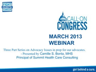MARCH 2013
                                  WEBINAR
Three Part Series on Advocacy Issues in prep for our advocates.
             - Presented by Camille S. Bonta, MHS
          Principal of Summit Health Care Consulting
 