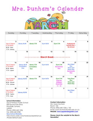 Mrs. Dunham’s Calendar

Sunday

Monday

Tuesday

Wednesday

Thursday

Friday

Saturday
1

2
Special Helpers
of the Week:

3
Library M/W

4
Library T/Th

5
Gym M/W

6
Gym T/Th

7

8

Professional
Activity Day –
No School

M/W – Nate
T/Th – Khaliya

9

10

11

12

13

14

15

21

22

- - - - - - - - - - March Break - - - - - - - - - - 16
Special Helpers
of the Week:
M/W – Myles

17
Library M/W
Scholastics
Due

18
Library T/Th
Scholastics
Due

19
Gym M/W

20

Mon/Wed
Day
Show and
Share Day
Backwards
Day

Gym T/Th
Backwards
Day

T/Th – Saanvi

23
Special Helpers
of the Week:

24

Library M/W

25
Library T/Th

26
Gym M/W

M/W – Dhivani
T/Th - William

30
Special Helpers
of the Week:
M/W – Sophia

31

1

Library M/W

27

2

28

29

4

5

Tues/Thurs
Day
Show and
Share Day

Gym T/Th
Free the
Children
Assembly
11 - 12
3

Mon/Wed
Day

T/Th – Avan

School Information:
Oscar Peterson Public School
850 Hoover Park Drive,
Stouffville, Ontario
L4A0E5
Phone: (905) 642-1236
Fax: (905) 642-5938
New School Website:
http://www.yrdsb.ca/schools/oscarpeterson.ps
/Pages/default.aspx

Contact Information:
Mrs. Susan Dunham
Room: 102
Phone: (905) 642-1236 x. 102
Email: susan.dunham@yrdsb.edu.on.ca
Website: www.oppskindergarten.com
Please check the website for the March
Newsletter!

 