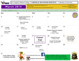 Mon Tue Wed Thu Fri
3 4 5 6 7
10 11 12 13 14
17 18 19 20 21
24 25 26 27 28
31
March 2014
Los Angeles Harbor College CAREER & TRANSFER SERVICES Calendar of Activities
Student Services Administration Building #105 WORKSHOPS:
(310) 233-4282 Workshops are open to all students;
http://www.lahc.edu/studentservices/transfercenter/index.html no RSVP required
UNIVERSITY REPRESENTATIVES: Call or visit the Career & Transfer Center to schedule appointments with the universities listed below (unless indicated as an information table).
Attention Fall 2015 transfers, don't forget to…
* Apply to CSU & UC by November 30, 2014
* Visit the Career & Transfer Center for application
www.facebook/lahctransfercenter
Instagram: lahctransfercenter
Cesar Chavez Day
CAMPUS CLOSED
CSUDH
9am-12pm
CSUDH
2pm-5pm
CSUDH
9am-4pm
Transfer Information for
AB540 Students
5:30pm-6:30pm NEA 101
Career Zone
2pm-4pm
Career Zone
2pm-4pm
Transfer 101 Workshop
2:30pm– 4pm SSA 105
DeVry University
10am-2pm
CSU East Bay
10am-1pm
Career
Fair
10:30am-2:30pm
CSULA
10:30am-1pm
CSULA
Time:TBA
National University
12:30pm-2:30pm
Transfer Seminar for
Student Parents
11:30am-1:30pm
SSA 219
Transfer Seminar for Student
Parents
11:30am-1:30pm
FIDM 10am-1pm
CAL STATE
LONG BEACH
FIELD TRIP
9am-2:30pm
 