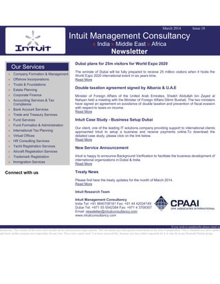 March 2014 Issue 18
Intuit Management Consultancy
» India » Middle East » Africa
Newsletter
Our Services
» Company Formation & Management
» Offshore Incorporations
» Trusts & Foundations
» Estate Planning
» Corporate Finance
» Accounting Services & Tax
Compliance
» Bank Account Services
» Trade and Treasury Services
» Fund Services
» Fund Formation & Administration
» International Tax Planning
» Virtual Offices
» HR Consulting Services
» Yacht Registration Services
» Aircraft Registration Services
» Trademark Registration
» Immigration Services
Connect with us
Dubai plans for 25m visitors for World Expo 2020
The emirate of Dubai will be fully prepared to receive 25 million visitors when it hosts the
World Expo 2020 international event in six years time.
Read More
Double taxation agreement signed by Albania & U.A.E
Minister of Foreign Affairs of the United Arab Emirates, Sheikh Abdullah bin Zayed al
Nahyan held a meeting with the Minister of Foreign Affairs Ditmir Bushati. The two ministers
have signed an agreement on avoidance of double taxation and prevention of fiscal evasion
with respect to taxes on income.
Read More
Intuit Case Study - Business Setup Dubai
Our client, one of the leading IT solutions company providing support to international clients
approached Intuit to setup a business and receive payments online.To download the
detailed case study, please click on the link below.
Read More
New Service Announcement
Intuit is happy to announce Background Verification to facilitate the business development of
international organizations in Dubai & India.
Read More
Treaty News
Please find here the treaty updates for the month of March 2014.
Read More
Intuit Research Team
Intuit Management Consultancy
India Tel: +91 9840708181 Fax: +91 44 42034149
Dubai Tel: +971 55 5542384 Fax: +971 4 3709307
Email: newsletter@intuitconsultancy.com
www.intuitconsultancy.com
If you wish to unsubscribe please email us
Disclaimer: The content of this news alert should not be constructed as legal opinion. This newsletter provides general information at the time of preparation. This is intended as a news update
and Intuit neither assumes nor responsible for any loss. This is not a spam mail. You have received this, because you have either requested for it or may be in our Network Partner group.
 
