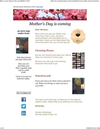 Here is your chance to be your Mother's hero!

https://ui.constantcontact.com/visualeditor/visual_editor_preview.jsp?age...

Having trouble viewing this email? Click here

Mother's Day is coming
40 area rugs
under $100

Dear Winston,
Now is the time tell your Mother how
much they mean to you. However,
sending flowers and chocolates are so
overrated. Check out the deals below that
will remind Mom why you are the favorite.

Cleaning House
Talk about being
the best child ever!
Now you can
purchase your
Mom a quality area
rug for under
$100.
Come in to see our
selection today.

We are over stocked and need your help to
clean our showroom of area rugs.
We have over 60 rugs in the Sterling
showroom that have to go!

Priced to sell
Every area rug in our show room is priced to
sell. With over 60 rugs in stock not one is
over $359.

This stock won't last long, so head over to the Sterling
location today. Please help us by allowing us to help you!
Sincerely,

Winston Whitehead
Sterling Carpet Shops, Inc

1 of 2

2/26/2014 10:22 AM

 