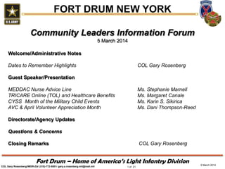 FORT DRUM NEW YORK
Community Leaders Information Forum
5 March 2014
Welcome/Administrative Notes
Dates to Remember Highlights

COL Gary Rosenberg

Guest Speaker/Presentation
MEDDAC Nurse Advice Line
TRICARE Online (TOL) and Healthcare Benefits
CYSS Month of the Military Child Events
AVC & April Volunteer Appreciation Month

Ms. Stephanie Marnell
Ms. Margaret Canale
Ms. Karin S. Sikirica
Ms. Dani Thompson-Reed

Directorate/Agency Updates
Questions & Concerns
Closing Remarks

COL Gary Rosenberg

Fort Drum – Home of America’s Light Infantry Division
COL Gary Rosenberg/IMDR-ZA/ (315)-772-5501/ gary.a.rosenberg.mil@mail.mil

1 of 21

5 March 2014

 