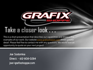 This is a short presentation that describes our capabilities and shows a few
examples of our work. Our website www.grafixshoppe.com shows greater
detail. Please feel free to contact me with any questions. We would love an
opportunity to quote on your next project!

Joe Sodomka
Direct: - 612-808-0284
joe@grafixshoppe.com

 