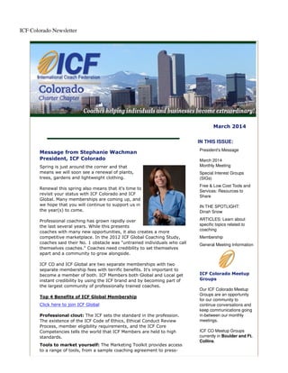 ICF Colorado Newsletter

March 2014
IN THIS ISSUE:
Message from Stephanie Wachman
President, ICF Colorado
Spring is just around the corner and that
means we will soon see a renewal of plants,
trees, gardens and lightweight clothing.
Renewal this spring also means that it's time to
revisit your status with ICF Colorado and ICF
Global. Many memberships are coming up, and
we hope that you will continue to support us in
the year(s) to come.
Professional coaching has grown rapidly over
the last several years. While this presents
coaches with many new opportunities, it also creates a more
competitive marketplace. In the 2012 ICF Global Coaching Study,
coaches said their No. 1 obstacle was "untrained individuals who call
themselves coaches." Coaches need credibility to set themselves
apart and a community to grow alongside.
ICF CO and ICF Global are two separate memberships with two
separate membership fees with terrific benefits. It's important to
become a member of both. ICF Members both Global and Local get
instant credibility by using the ICF brand and by becoming part of
the largest community of professionally trained coaches.
Top 4 Benefits of ICF Global Membership
Click here to join ICF Global
Professional clout: The ICF sets the standard in the profession.
The existence of the ICF Code of Ethics, Ethical Conduct Review
Process, member eligibility requirements, and the ICF Core
Competencies tells the world that ICF Members are held to high
standards.
Tools to market yourself: The Marketing Toolkit provides access
to a range of tools, from a sample coaching agreement to press-

President's Message
March 2014
Monthly Meeting
Special Interest Groups
(SIGs)
Free & Low Cost Tools and
Services: Resources to
Share
IN THE SPOTLIGHT:
Dinah Snow
ARTICLES: Learn about
specific topics related to
coaching
Membership
General Meeting Information

ICF Colorado Meetup
Groups
Our ICF Colorado Meetup
Groups are an opportunity
for our community to
continue conversations and
keep communications going
in-between our monthly
meetings.
ICF CO Meetup Groups
currently in Boulder and Ft.
Collins.

 