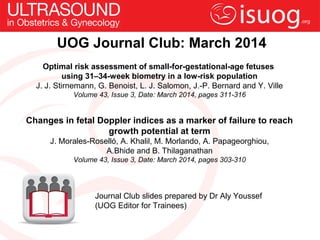 UOG Journal Club: March 2014
Optimal risk assessment of small-for-gestational-age fetuses
using 31–34-week biometry in a low-risk population
J. J. Stirnemann, G. Benoist, L. J. Salomon, J.-P. Bernard and Y. Ville
Volume 43, Issue 3, Date: March 2014, pages 311-316

Changes in fetal Doppler indices as a marker of failure to reach
growth potential at term
J. Morales-Roselló, A. Khalil, M. Morlando, A. Papageorghiou,
A.Bhide and B. Thilaganathan
Volume 43, Issue 3, Date: March 2014, pages 303-310

Journal Club slides prepared by Dr Aly Youssef
(UOG Editor for Trainees)

 