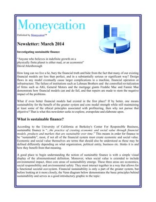 Published by Moneycation™ 
Newsletter: March 2014 
Investigating sustainable finance 
“Anyone who believes in indefinite growth on a 
physically finite planet is either mad, or an economist” 
David Attenborough 
How long can we live a lie, bury the financial truth and hide from the fact that many of our existing 
financial models are less than perfect, and in a substantially serious or significant way? Design 
flaws in any model eventually cause larger complications to a machine, financial operation or 
infrastructure. The failure of institutions such as Lehman Brothers and the controlled revitalization 
of firms such as AIG, General Motors and the mortgage giants Freddie Mac and Fannie Mae 
demonstrate how financial models can and do fail, and that repairs are made to stem the negative 
impact of the problems. 
What if even better financial models had existed in the first place? If by better, one means 
sustainability for the benefit of the greater system and core model strength while still maintaining 
at least some of the ethical principles associated with profiteering, then why not pursue that 
objective? That is what this newsletter seeks to explore, extrapolate and elaborate upon. 
What is sustainable finance? 
According to the University of California at Berkeley's Center For Responsible Business, 
sustainable finance is “...the practice of creating economic and social value through financial 
models, products and markets that are sustainable over time.” This means in order for finance to 
be “sustainable”, most, if not all of the financial system must create economic and social value. 
Economic and social value themselves are terms that should also be understood as these may be 
defined differently depending on what organization, political entity, business etc. thinks it is and 
how they benefit from that meaning. 
A good place to begin understanding the notion of sustainable finance is with a simple visual 
display of the aforementioned definition. Moreover, when social value is extended to include 
environmental impact, three core areas of sustainability emerge. These three areas are economics, 
social responsibility and environmental safety. They must interact together in a way that allows for 
a functional societal eco-system. Financial sustainability is only a part of the greater system, but 
before looking at it more closely, the Venn diagram below demonstrates the basic principles behind 
sustainability and serves as a good introductory graphic to the topic: 
 