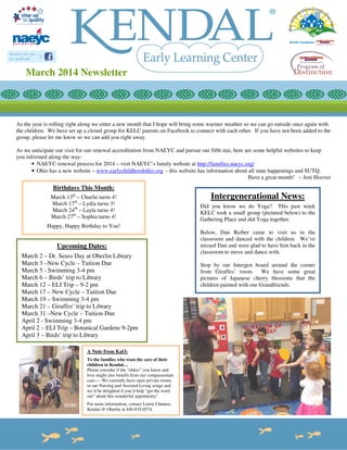 March 2014 Newsletter

As the year is rolling right along we enter a new month that I hope will bring some warmer weather so we can go outside once again with
the children. We have set up a closed group for KELC parents on Facebook to connect with each other. If you have not been added to the
group, please let me know so we can add you right away.
As we anticipate our visit for our renewal accreditation from NAEYC and pursue our fifth star, here are some helpful websites to keep
you informed along the way:
• NAEYC renewal process for 2014 – visit NAEYC’s family website at http://families.naeyc.org/
• Ohio has a new website – www.earlychildhoodohio.org - this website has information about all state happenings and SUTQ.
Have a great month! ~ Jeni Hoover

Birthdays This Month:
March 13th – Charlie turns 4!
March 17th – Lydia turns 3!
March 24th – Layla turns 4!
March 27th – Sophia turns 4!

Intergenerational News:
Did you know we do Yoga? This past week
KELC took a small group (pictured below) to the
Gathering Place and did Yoga together.

Happy, Happy Birthday to You!

Upcoming Dates:
March 2 – Dr. Seuss Day at Oberlin Library
March 3 –New Cycle – Tuition Due
March 5 - Swimming 3-4 pm
March 6 – Birds’ trip to Library
March 12 – ELI Trip – 9-2 pm
March 17 – New Cycle – Tuition Due
March 19 – Swimming 3-4 pm
March 21 – Giraffes’ trip to Library
March 31 –New Cycle – Tuition Due
April 2 - Swimming 3-4 pm
April 2 – ELI Trip – Botanical Gardens 9-2pm
April 3 – Birds’ trip to Library
A Note from KaO:
To the families who trust the care of their
children to Kendal…
Please consider if the “elders” you know and
love might also benefit from our compassionate
care---- We currently have open private rooms
in our Nursing and Assisted Living wings and
we’d be delighted if you’d help “get the word
out” about this wonderful opportunity!
For more information, contact Lorrie Chmura,
Kendal @ Oberlin at 440-935-0574.

Below, Dan Reiber came to visit us in the
classroom and danced with the children. We’ve
missed Dan and were glad to have him back in the
classroom to move and dance with.
Stop by our Intergen board around the corner
from Giraffes’ room. We have some great
pictures of Japanese cherry blossoms that the
children painted with our Grandfriends.

 