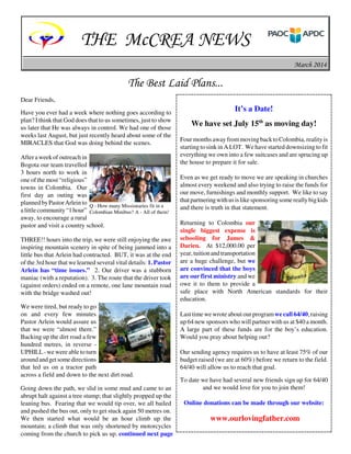 THE McCREA NEWS
March 2014

The Best Laid Plans...
Dear Friends,
Have you ever had a week where nothing goes according to
plan? I think that God does that to us sometimes, just to show
us later that He was always in control. We had one of those
weeks last August, but just recently heard about some of the
MIRACLES that God was doing behind the scenes.
After a week of outreach in
Bogota our team travelled
3 hours north to work in
one of the most “religious”
towns in Colombia. Our
first day an outing was
planned by Pastor Arlein to Q - How many Missionaries fit in a
a little community “1 hour” Colombian Minibus? A - All of them!
away, to encourage a rural
pastor and visit a country school.
THREE!! hours into the trip, we were still enjoying the awe
inspiring mountain scenery in spite of being jammed into a
little bus that Arlein had contracted. BUT, it was at the end
of the 3rd hour that we learned several vital details: 1. Pastor
Arlein has “time issues.” 2. Our driver was a stubborn
maniac (with a reputation). 3. The route that the driver took
(against orders) ended on a remote, one lane mountain road
with the bridge washed out!
We were tired, but ready to go
on and every few minutes
Pastor Arlein would assure us
that we were “almost there.”
Backing up the dirt road a few
hundred metres, in reverse UPHILL - we were able to turn
around and get some directions
that led us on a tractor path
across a field and down to the next dirt road.
Going down the path, we slid in some mud and came to an
abrupt halt against a tree stump; that slightly propped up the
leaning bus. Fearing that we would tip over, we all bailed
and pushed the bus out, only to get stuck again 50 metres on.
We then started what would be an hour climb up the
mountain; a climb that was only shortened by motorcycles
coming from the church to pick us up. continued next page

It’s a Date!
We have set July 15th as moving day!
Four months away from moving back to Colombia, reality is
starting to sink in A LOT. We have started downsizing to fit
everything we own into a few suitcases and are sprucing up
the house to prepare it for sale.
Even as we get ready to move we are speaking in churches
almost every weekend and also trying to raise the funds for
our move, furnishings and monthly support. We like to say
that partnering with us is like sponsoring some really big kids
and there is truth in that statement.
Returning to Colombia our
single biggest expense is
schooling for James &
Darien. At $12,000.00 per
year, tuition and transportation
are a huge challenge, but we
are convinced that the boys
are our first ministry and we
owe it to them to provide a
safe place with North American standards for their
education.
Last time we wrote about our program we call 64/40, raising
up 64 new sponsors who will partner with us at $40 a month.
A large part of these funds are for the boy’s education.
Would you pray about helping out?
Our sending agency requires us to have at least 75% of our
budget raised (we are at 60%) before we return to the field.
64/40 will allow us to reach that goal.
To date we have had several new friends sign up for 64/40
and we would love for you to join them!
Online donations can be made through our website:

www.ourlovingfather.com

 
