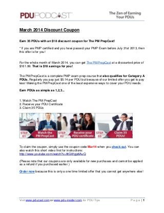 March 2014 Discount Coupon
Earn 35 PDUs with an $18 discount coupon for The PM PrepCast!
* If you are PMP certified and you have passed your PMP Exam before July 31st 2013, then
this offer is for you!

For the whole month of March 2014, you can get The PM PrepCast at a discounted price of
$161.99. That is $18 savings for you!
The PM PrepCast is a complete PMP exam prep course that also qualifies for Category A
PDUs. Regularly you pay just $5.14 per PDU but because of our limited offer you get to pay
less! Making the PM PrepCast one of the least expensive ways to cover your PDU needs.
Earn PDUs as simple as 1,2,3...
1. Watch The PM PrepCast
2. Receive your PDU Certificate
3. Claim 35 PDUs

To claim the coupon, simply use the coupon code Mar14 when you check out. You can
also watch this short video first for instructions:
http://www.youtube.com/watch?v=8tG81gp6AuQ
(Please note that our coupons are only available for new purchases and cannot be applied
as a refund if you purchased earlier.)
Order now because this is only a one time limited offer that you cannot get anywhere else!

Visit www.pducast.com or www.pdu-insider.com for PDU Tips

Page |1

 