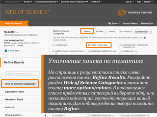 Уточнение поиска по тематике
На странице с результатами поиска слева
расположена панель Refine Results. Раскройте
раздел Web of Science Categories и нажмите
ссылку more options/values. В появившемся
списке предметных категорий выберите одну или
несколько категорий, соответствующих вашей
тематике. Для подтверждения выбора нажмите
кнопку Refine.
 
