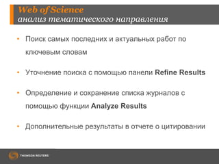 Web of Science
анализ тематического направления
• Поиск самых последних и актуальных работ по
ключевым словам
• Уточнение поиска с помощью панели Refine Results
• Определение и сохранение списка журналов с
помощью функции Analyze Results
• Дополнительные результаты в отчете о цитировании
 