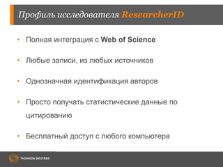 Профиль исследователя ResearcherID
• Полная интеграция с Web of Science
• Любые записи, из любых источников
• Однозначная идентификация авторов
• Просто получать статистические данные по
цитированию
• Бесплатный доступ с любого компьютера
 