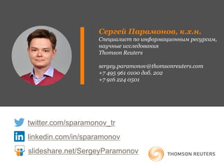 Сергей Парамонов, к.х.н.
Специалист по информационным ресурсам,
научные исследования
Thomson Reuters
sergey.paramonov@thomsonreuters.com
+7 495 961 0100 доб. 202
+7 916 224 0501
twitter.com/sparamonov_tr
linkedin.com/in/sparamonov
slideshare.net/SergeyParamonov
 