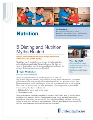 In This Issue:

Nutrition

}	 Dieting and Nutrition Myths Busted
5
}	 eeping a Well-Stocked Kitchen: Cupboard Basics
K
}	 lan Balanced, Healthy Meals with MyPlate
P

5 Dieting and Nutrition
Myths Busted
Forget everything you’ve heard about dieting and
nutrition as we bust 5 myths.
We all have one: A friend who seems to know all the latest fad diets
and weight loss tips and tricks. The fact is, however, that there are
many myths about how to go about eating and exercising. Here are five
common dieting and nutrition myths debunked.

1

Myth: All fat is bad

Video Spotlight:
How to Read Food Labels
Vitamins and Minerals: How To
Get What You Need
Best Tips for Health Weight
Loss

Fact: Not all fats are bad fats.
Mono- and polyunsaturated fats are actually good for us. They can
help increase our good cholesterol, help our hearts and may reduce inflammation. The bad fats
you should eliminate from your diet are trans-fats and saturated fats. These are found in many
processed foods that contain refined sugars. Foods rich in good fats are found in fish and plantbased foods like avocados, nuts and seeds. Simple ways to increase good fats in your diet are:
•	 Cook with canola, olive or sunflower oil
•	 Add a handful of nuts or seeds to your meals
•	 Eat fish twice a week
Pregnant women are advised to eat eight to 12 ounces of seafood each week. A mother’s intake
of omega-3s has been associated with positives for her baby. It may help with brain and eye
development, for example. Just avoid tilefish, shark, swordfish and king mackerel. The mercury
content in these fish is not safe for pregnant women. Although white albacore tuna contains less
mercury, pregnant women should limit it to six ounces per week.

1
1

 