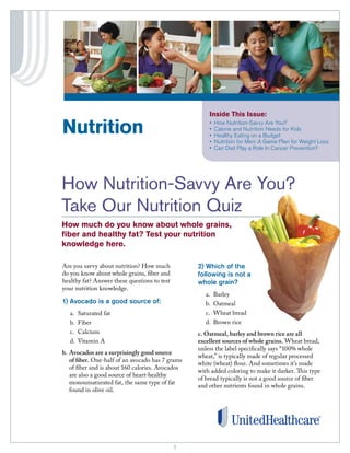 11
Inside This Issue:
•	 How Nutrition-Savvy Are You?
•	 Calorie and Nutrition Needs for Kids
•	 Healthy Eating on a Budget
•	 Nutrition for Men: A Game Plan for Weight Loss
•	 Can Diet Play a Role In Cancer Prevention?
Are you savvy about nutrition? How much
do you know about whole grains, fiber and
healthy fat? Answer these questions to test
your nutrition knowledge.
1) Avocado is a good source of:
a.	 Saturated fat
b.	Fiber
c.	Calcium
d.	 Vitamin A
b. 	Avocados are a surprisingly good source
of fiber. One-half of an avocado has 7 grams
of fiber and is about 160 calories. Avocados
are also a good source of heart-healthy
monounsaturated fat, the same type of fat
found in olive oil.
2) Which of the
following is not a
whole grain?
a.	Barley
b.	Oatmeal
c.	 Wheat bread
d.	 Brown rice
c. Oatmeal, barley and brown rice are all
excellent sources of whole grains. Wheat bread,
unless the label specifically says “100% whole
wheat,” is typically made of regular processed
white (wheat) flour. And sometimes it’s made
with added coloring to make it darker. This type
of bread typically is not a good source of fiber
and other nutrients found in whole grains.
Nutrition
	
How Nutrition-Savvy Are You?
Take Our Nutrition Quiz
How much do you know about whole grains,
fiber and healthy fat? Test your nutrition
knowledge here.
	
Image 	
goes 	
here
 