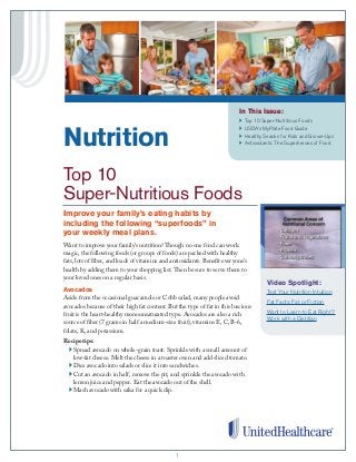 11
In This Issue:
}	 Top 10 Super-Nutritious Foods
}	 USDA’s MyPlate Food Guide
}	 Healthy Snacks for Kids and Grown-Ups
}	 Antioxidants: The Superheroes of Food
Want to improve your family’s nutrition? Though no one food can work
magic, the following foods (or groups of foods) are packed with healthy
fats, lots of fiber, and loads of vitamins and antioxidants. Benefit everyone’s
health by adding them to your shopping list. Then be sure to serve them to
your loved ones on a regular basis.
Avocados
Aside from the occasional guacamole or Cobb salad, many people avoid
avocados because of their high fat content. But the type of fat in this luscious
fruit is the heart-healthy monounsaturated type. Avocados are also a rich
source of fiber (7 grams in half a medium-size fruit), vitamins E, C, B-6,
folate, K, and potassium.
Recipe tips:
	 } Spread avocado on whole-grain toast. Sprinkle with a small amount of
low-fat cheese. Melt the cheese in a toaster oven and add sliced tomato.
	} Dice avocado into salads or slice it into sandwiches.
	} Cut an avocado in half, remove the pit, and sprinkle the avocado with
lemon juice and pepper. Eat the avocado out of the shell.
	} Mash avocado with salsa for a quick dip.
Nutrition
	
Top 10
Super-Nutritious Foods
Improve your family’s eating habits by
including the following “superfoods” in
your weekly meal plans.
Video Spotlight:
Test Your Nutrition Intuition
Fat Facts: Fat or Fiction
Want to Learn to Eat Right?
Work with a Dietitian
 
