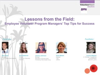 Lessons from the Field:
Employee Volunteer Program Managers’ Top Tips for Success
Erin Dieterich
Director
Corporate Citizenship
NetSuite
Alex Price
Manager
CSR & Community Relations
ADT
Panelists: Facilitator:
Jessica Johnson
Manager
Reputation & Social Impact
Prometheus Real Estate Group
Lauren Wagner
Sr. Manager, Engagement
VolunteerMatch
@Lauren_Lynn2
Kate Wetzel
Manager
CSR
JetBlue
 