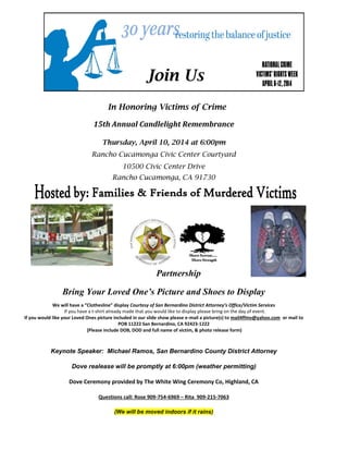 Join Us
In Honoring Victims of Crime
15th Annual Candlelight Remembrance
Thursday, April 10, 2014 at 6:00pm
Rancho Cucamonga Civic Center Courtyard
10500 Civic Center Drive
Rancho Cucamonga, CA 91730
Partnership
Bring Your Loved One’s Picture and Shoes to Display
We will have a “Clothesline” display Courtesy of San Bernardino District Attorney’s Office/Victim Services
If you have a t-shirt already made that you would like to display please bring on the day of event.
If you would like your Loved Ones picture included in our slide show please e-mail a picture(s) to mail4ffmv@yahoo.com or mail to
POB 11222 San Bernardino, CA 92423-1222
(Please include DOB, DOD and full name of victim, & photo release form)
Keynote Speaker: Michael Ramos, San Bernardino County District Attorney
Dove realease will be promptly at 6:00pm (weather permitting)
Dove Ceremony provided by The White Wing Ceremony Co, Highland, CA
Questions call: Rose 909-754-6969 – Rita 909-215-7063
(We will be moved indoors if it rains)
 