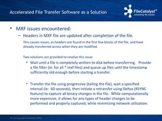 Accelerated File Transfer Software as a Solution 
• MXF issues encountered: 
– Headers in MXF file are updated after completion of the file. 
This causes issues, as headers are found in the first few blocks of the file, and have 
already transferred across when they are modified. 
Two solutions are provided to resolve this issue: 
• Wait until a file is completely written to disk before transferring. Provide 
a file filter (ie: for all *.mxf files) and queue up files until the timestamp 
sufficiently old enough before starting a transfer. 
• Transfer the file using progressive (tailing the file), wait a specified 
interval (ie: 60 seconds), then initiate a retransfer using Deltas (RSYNC 
feature) to capture all binary changes in the file. While computationally 
more expensive, it allows for any types of header changes to be 
performed and properly captured, while minimizing network utilization. 
| © Copyright 10 FileCatalyst, 2013 
 