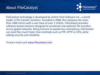 About FileCatalyst 
FileCatalyst technology is developed by Unlimi-Tech Software Inc., a world 
leader in file transfer solutions. Founded in 2000, the company has more 
than 1000 clients with a user base of over 1 million. FileCatalyst provides 
software-based solutions designed to accelerate and optimize file transfers 
across global networks. Being immune to packet loss and latency, FileCatalyst 
can send files much faster than methods such as FTP, HTTP or CIFS, while 
adding security and reliability. 
To learn more visit www.filecatalyst.com 
| © Copyright 15 FileCatalyst, 2013 
 