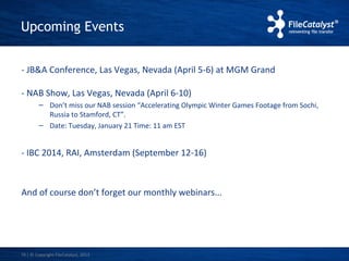 Upcoming Events 
- JB&A Conference, Las Vegas, Nevada (April 5-6) at MGM Grand 
- NAB Show, Las Vegas, Nevada (April 6-10) 
– Don’t miss our NAB session “Accelerating Olympic Winter Games Footage from Sochi, 
Russia to Stamford, CT”. 
– Date: Tuesday, January 21 Time: 11 am EST 
- IBC 2014, RAI, Amsterdam (September 12-16) 
And of course don’t forget our monthly webinars... 
| © Copyright 16 FileCatalyst, 2013 
 