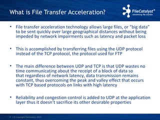 What is File Transfer Acceleration? 
• File transfer acceleration technology allows large files, or “big data” 
to be sent quickly over large geographical distances without being 
impeded by network impairments such as latency and packet loss 
• This is accomplished by transferring files using the UDP protocol 
instead of the TCP protocol, the protocol used for FTP 
• The main difference between UDP and TCP is that UDP wastes no 
time communicating about the receipt of a block of data so 
that regardless of network latency, data transmission remains 
constant, thus overcoming the peak and valley effect that occurs 
with TCP based protocols on links with high latency 
• Reliability and congestion control is added to UDP at the application 
layer thus it doesn’t sacrifice its other desirable properties 
| © Copyright 4 FileCatalyst, 2013 
 