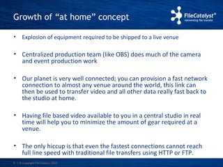 Growth of “at home” concept 
• Explosion of equipment required to be shipped to a live venue 
• Centralized production team (like OBS) does much of the camera 
and event production work 
• Our planet is very well connected; you can provision a fast network 
connection to almost any venue around the world, this link can 
then be used to transfer video and all other data really fast back to 
the studio at home. 
• Having file based video available to you in a central studio in real 
time will help you to minimize the amount of gear required at a 
venue. 
• The only hiccup is that even the fastest connections cannot reach 
full line speed with traditional file transfers using HTTP or FTP. 
| © Copyright 5 FileCatalyst, 2013 
 
