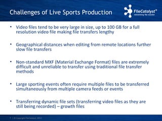 Challenges of Live Sports Production 
• Video files tend to be very large in size, up to 100 GB for a full 
resolution video file making file transfers lengthy 
• Geographical distances when editing from remote locations further 
slow file transfers 
• Non-standard MXF (Material Exchange Format) files are extremely 
difficult and unreliable to transfer using traditional file transfer 
methods 
• Large sporting events often require multiple files to be transferred 
simultaneously from multiple camera feeds or events 
• Transferring dynamic file sets (transferring video files as they are 
still being recorded) – growth files 
| © Copyright 7 FileCatalyst, 2013 
 