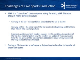 Challenges of Live Sports Production 
• MXF is a “container” that supports many formats, MXF files can 
grow in many different ways: 
– Growing in the tail – new content is appended to the tail of the file 
– Growing within – the initial size of the file is set in the beginning and the file is 
then “filled” (like a water pitcher) 
– Essence is written and only headers change – in this condition the content of 
the file does not change but only the headers are updated. This occur every 
time the file grows a little (as essence is added) or it could simply happen at 
the very end as the file is finalized. 
• During a file transfer a software solution has to be able to handle all 
those use cases 
| © Copyright 8 FileCatalyst, 2013 
 