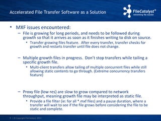 Accelerated File Transfer Software as a Solution 
• MXF issues encountered: 
– File is growing for long periods, and needs to be followed during 
growth so that it arrives as soon as it finishes writing to disk on source. 
• Transfer growing files feature. After every transfer, transfer checks for 
growth and restarts transfer until file does not change. 
– Multiple growth files in progress. Don’t stop transfers while tailing a 
specific growth file. 
• Multi-client transfers allow tailing of multiple concurrent files while still 
allowing static contents to go through. (Extreme concurrency transfers 
feature) 
– Proxy file (low res) are slow to grow compared to network 
throughput, meaning growth file may be interpreted as static file. 
• Provide a file filter (ie: for all *.mxf files) and a pause duration, where a 
transfer will wait to see if the file grows before considering the file to be 
static and complete. 
| © Copyright 9 FileCatalyst, 2013 
 