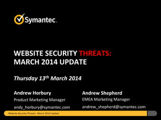 Andrew Horbury
Product Marketing Manager
andy_horbury@symantec.com
Andrew Shepherd
EMEA Marketing Manager
andrew_shepherd@symantec.com
WEBSITE SECURITY THREATS:
MARCH 2014 UPDATE
Thursday 13th March 2014
Website Security Threats: March 2014 Update
 